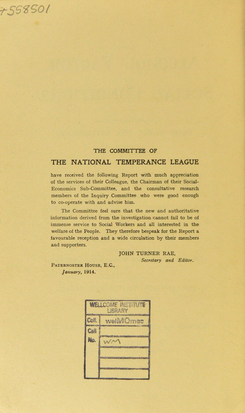 ■fSSZSOf THE COMMITTEE OF THE NATIONAL TEMPERANCE LEAGUE have received the following Report with much appreciation of the services of their Colleague, the Chairman of their Social- Economics Sub-Committee, and the consultative research members of the Inquiry Committee who were good enough to co-operate with and advise him. The Committee feel sure that the new and authoritative information derived from the investigation cannot fail to be of immense service to Social Workers and all interested in the welfare of the People. They therefore bespeak for the Report a favourable reception and a wide circulation by their members and supporters. JOHN TURNER RAE, Secretary and Editor. Paternoster House, E.C., January, 1914. WELLCOME iNSTiTUTS LIBRARY Coli. i weliVlOrrtsc CsU No. r: ■ W'7v/\