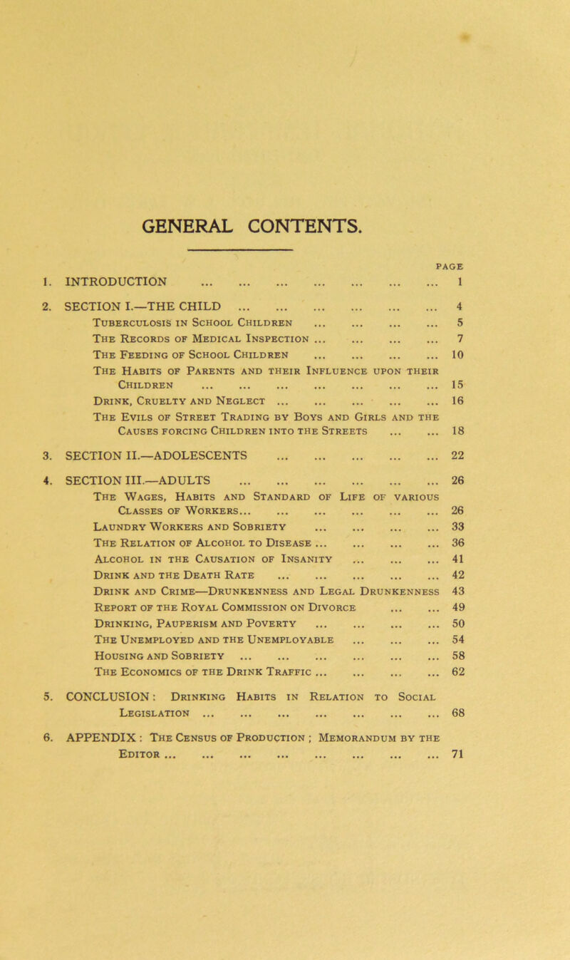 GENERAL CONTENTS 1. 2. 3. 4. PAGE INTRODUCTION SECTION I.—THE CHILD Tuberculosis in School Children The Records of Medical Inspection ... The Feeding of School Children ... The Habits of Parents and their Influence upon their Children Drink, Cruelty and Neglect ... The Evils of Street Trading by Boys and Girls and the Causes forcing Children into the Streets 1 4 5 7 10 15 16 18 SECTION II.—ADOLESCENTS 22 SECTION III.—ADULTS The Wages, Habits and Standard of Life of various Classes of Workers Laundry Workers and Sobriety The Relation of Alcohol to Disease Alcohol in the Causation of Insanity Drink and the Death Rate Drink and Crime—Drunkenness and Legal Drunkenness Report of the Royal Commission on Divorce Drinking, Pauperism and Poverty The Unemployed and the Unemployable Housing and Sobriety The Economics of the Drink Traffic 26 26 33 36 41 42 43 49 50 54 58 62 5. CONCLUSION: Drinking Habits in Relation to Social Legislation 68 6. APPENDIX : The Census of Production ; Memorandum by the Editor 71