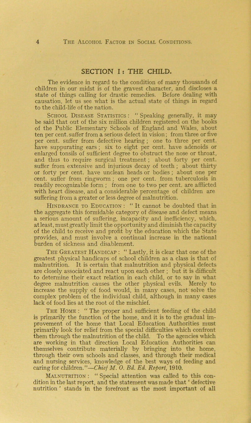 SECTION I: THE CHILD. The evidence in regard to the condition of many thousands of children in our midst is of the gravest character, and discloses a state of things calling for drastic remedies. Before dealing with causation, let us see what is the actual state of things in regard to the child-life of the nation. School Disease Statistics : “ Speaking generally, it may be said that out of the six million children registered on the books of the Public Elementary Schools of England and Wales, about ten per cent, suffer from a serious defect in vision; from three or five per cent, suffer from defective hearing ; one to three per cent, have suppurating ears ; six to eight per cent, have adenoids or enlarged tonsils of sufficient degree to obstruct the nose or throat, and thus to require surgical treatment ; about forty per cent, suffer from extensive and injurious decay of teeth ; about thirty or forty per cent, have unclean heads or bodies ; about one per cent, suffer from ringworm ; one per cent, from tuberculosis in readily recognizable form ; from one to two per cent, are afflicted with heart disease, and a considerable percentage of children are suffering from a greater or less degree of malnutrition. Hindrance to Education : “ It cannot be doubted that in the aggregate this formidable category of disease and defect means a serious amount of suffering, incapacity and inefficiency, which, at least, must greatly limit the opportunity and diminish the capacity of the child to receive and profit by the education which the State provides, and must involve a continual increase in the national burden of sickness and disablement. The Greatest Handicap : “ Lastly, it is clear that one of the greatest physical handicaps of school children as a class is that of malnutrition. It is certain that malnutrition and physical defects are closely associated and react upon each other ; but it is difficult to determine their exact relation in each child, or to say in what degree malnutrition causes the other physical evils. Merely to increase the supply of food would, in many cases, not solve the complex problem of the individual child, although in many cases lack of food lies at the root of the mischief. The Home : “ The proper and sufficient feeding of the child is primarily the function of the home, and it is to the gradual im- provement of the home that Local Education Authorities must primarily look for relief from the special difficulties which confront them through the malnutrition of the child. To the agencies which are working in that direction Local Education Authorities can themselves contribute materially by bringing into the home, through their own schools and classes, and through their medical and nursing services, knowledge of the best ways of feeding and caring for children.”—Chief M. 0. Bd. Ed. Report, 1910. Malnutrition : “ Special attention was called to this con- dition in the last report, and the statement was made that ‘ defective nutrition ’ stands in the forefront as the most important of all