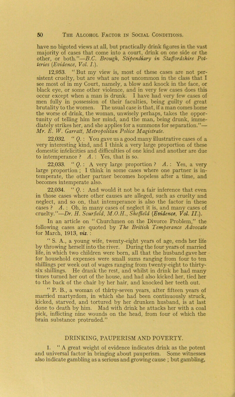 have no bigoted views at all, but practically drink figures in the vast majority of cases that come into a court, drink on one side or the other, or both.”—B.C. Brough, Stipendiary in Staffordshire Pot- teries (Evidence, Vol. I.). 12,953. ‘‘But my view is, most of these cases are not per- sistent cruelty, but are what are not uncommon in the class that I see most of in my Court, namely, a blow and knock in the face, or black eye, or some other violence, and in very few cases does this occur except when a man is drunk. I have had very few cases of men fully in possession of their faculties, being guilty of great brutality to the women. The usual case is that, if a man comes home the worse of drink, the woman, unwisely perhaps, takes the oppor- tunity of telling him her mind, and the man, being drunk, imme- diately strikes her, and she applies for a summons for separation.”— Mr. E. W. Garratt, Metropolitan Police Magistrate. 22.032. “ Q. : You gave us a good many illustrative cases of a very interesting kind, and I think a very large proportion of these domestic infelicities and difficulties of one kind and another are due to intemperance ? A. : Yes, that is so. 22.033. “ Q. : A very large proportion ? A.: Yes, a very large proportion ; I think in some cases where one partner is in- temperate, the other partner becomes hopeless after a time, and becomes intemperate also. 22.034. “ Q. : And would it not be a fair inference that even in those cases where other causes are alleged, such as cruelty and neglect, and so on, that intemperance is also the factor in these cases ? A. : Oh, in many cases of neglect it is, and many cases of cruelty.”—Dr. H. Scurfield, M.O.H., Sheffield [Evidence, Vol. II.). In an article on “ Churchmen on the Divorce Problem,” the following cases are quoted by The British Temperance Advocate for March, 1913, viz. : “ S. A., a young wife, twenty-eight years of age, ends her life by throwing herself into the river. During the four years of married life, in which two children were born, all that the husband gave her for household expenses were small sums ranging from four to ten shillings per week out of wages ranging from twenty-eight to thirty- six shillings. He drank the rest, and whilst in drink he had many times turned her out of the house, and had also kicked her, tied her to the back of the chair by her hair, and knocked her teeth out. “ P. B., a woman of thirty-seven years, after fifteen years of married martyrdom, in which she had been continuously struck, kicked, starved, and tortured by her drunken husband, is at last done to death by him. Mad with drink he attacks her with a coal pick, inflicting nine wounds on the head, from four of which the brain substance protruded.” DRINKING, PAUPERISM AND POVERTY. 1. ‘‘A great weight of evidence indicates drink as the potent and universal factor in bringing about pauperism. Some witnesses also indicate gambling as a serious and growing cause ; but gambling,