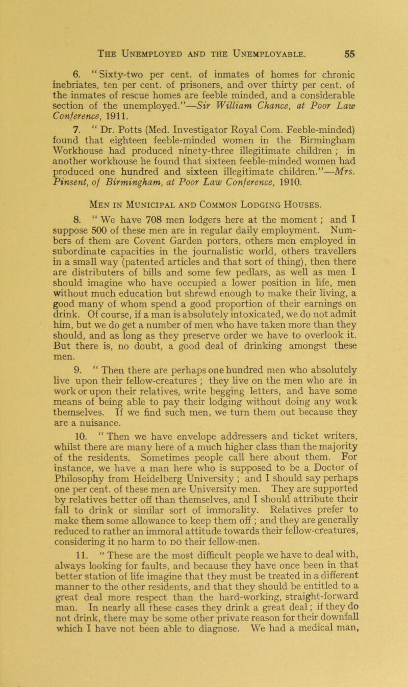 6. “Sixty-two per cent, of inmates of homes for chronic inebriates, ten per cent, of prisoners, and over thirty per cent, of the inmates of rescue homes are feeble minded, and a considerable section of the unemployed.’’—Sir William Chance, at Poor Law Conference, 1911. 7. “ Dr. Potts (Med. Investigator Royal Com. Feeble-minded) found that eighteen feeble-minded women in the Birmingham Workhouse had produced ninety-three illegitimate children ; in another workhouse he found that sixteen feeble-minded women had produced one hundred and sixteen illegitimate children.”—Mrs. Pinsent, of Birmingham, at Poor Law Conference, 1910. Men in Municipal and Common Lodging Houses. 8. “ We have 708 men lodgers here at the moment; and I suppose 500 of these men are in regular daily employment. Num- bers of them are Covent Garden porters, others men employed in subordinate capacities in the journalistic world, others travellers in a small way (patented articles and that sort of thing), then there are distributers of bills and some few pedlars, as well as men I should imagine who have occupied a lower position in life, men without much education but shrewd enough to make their living, a good many of whom spend a good proportion of their earnings on drink. Of course, if a man is absolutely intoxicated, we do not admit him, but we do get a number of men who have taken more than they should, and as long as they preserve order we have to overlook it. But there is, no doubt, a good deal of drinking amongst these men. 9. “ Then there are perhaps one hundred men who absolutely live upon their fellow-creatures ; they live on the men who are in work or upon their relatives, write begging letters, and have some means of being able to pay their lodging without doing any woik themselves. If we find such men, we turn them out because they are a nuisance. 10. “ Then we have envelope addressers and ticket writers, whilst there are many here of a much higher class than the majority of the residents. Sometimes people call here about them. For instance, we have a man here who is supposed to be a Doctor of Philosophy from Heidelberg University ; and I should say perhaps one per cent, of these men are University men. They are supported by relatives better off than themselves, and I should attribute their fall to drink or similar sort of immorality. Relatives prefer to make them some allowance to keep them off ; and they are generally reduced to rather an immoral attitude towards their fellow-creatures, considering it no harm to do their fellow-men. 11.  These are the most difficult people we have to deal with, always looking for faults, and because they have once been in that better station of life imagine that they must be treated in a different manner to the other residents, and that they should be entitled to a great deal more respect than the hard-working, straight-forward man. In nearly all these cases they drink a great deal; if they do not drink, there may be some other private reason for their downfall which I have not been able to diagnose. We had a medical man,