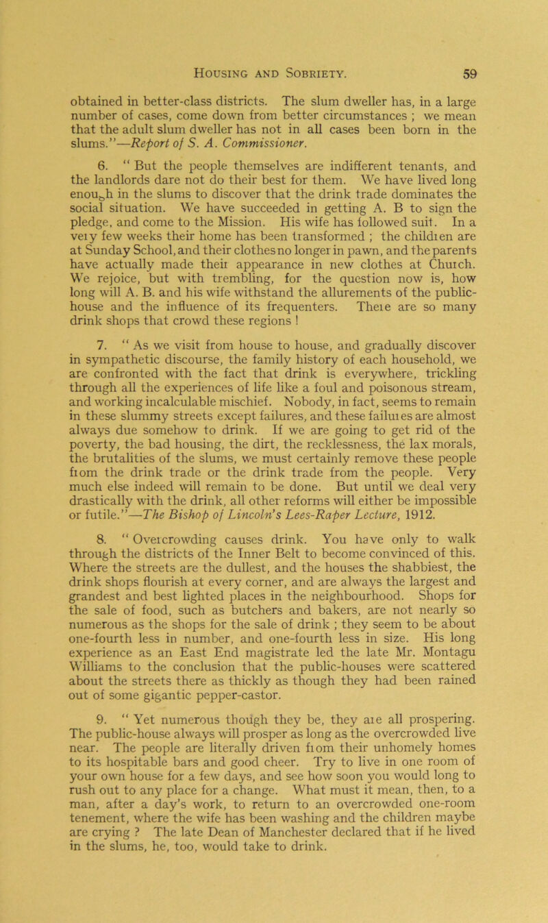 obtained in better-class districts. The slum dweller has, in a large number of cases, come down from better circumstances ; we mean that the adult slum dweller has not in all cases been born in the slums.”—Report of S. A. Commissioner. 6. “ But the people themselves are indifferent tenants, and the landlords dare not do their best for them. We have lived long enou&h in the slums to discover that the drink trade dominates the social situation. We have succeeded in getting A. B to sign the pledge, and come to the Mission. Iiis wife has followed suit. In a veiy few weeks their home has been transformed ; the childien are at Sunday School, and their clothesno longer in pawn, and the parents have actually made theii appearance in new clothes at Church. We rejoice, but with trembling, for the question now is, how long will A. B. and his wife withstand the allurements of the public- house and the influence of its frequenters. Theie are so many drink shops that crowd these regions ! 7. “ As we visit from house to house, and gradually discover in sympathetic discourse, the family history of each household, we are confronted with the fact that drink is everywhere, trickling through all the experiences of life like a foul and poisonous stream, and working incalculable mischief. Nobody, in fact, seems to remain in these slummy streets except failures, and these failuies are almost always due somehow to drink. If we are going to get rid of the poverty, the bad housing, the dirt, the recklessness, the lax morals, the brutalities of the slums, we must certainly remove these people fiom the drink trade or the drink trade from the people. Very much else indeed will remain to be done. But until we deal very drastically with the drink, all other reforms will either be impossible or futile.”—The Bishop of Lincoln's Lees-Raper Lecture, 1912. 8. “ Overcrowding causes drink. You have only to walk through the districts of the Inner Belt to become convinced of this. Where the streets are the dullest, and the houses the shabbiest, the drink shops flourish at every corner, and are always the largest and grandest and best lighted places in the neighbourhood. Shops for the sale of food, such as butchers and bakers, are not nearly so numerous as the shops for the sale of drink ; they seem to be about one-fourth less in number, and one-fourth less in size. His long experience as an East End magistrate led the late Mr. Montagu Williams to the conclusion that the public-houses were scattered about the streets there as thickly as though they had been rained out of some gigantic pepper-castor. 9. “ Yet numerous though they be, they aie all prospering. The public-house always will prosper as long as the overcrowded live near. The people are literally driven fiom their unhomely homes to its hospitable bars and good cheer. Try to live in one room of your own house for a few days, and see how soon you would long to rush out to any place for a change. What must it mean, then, to a man, after a day’s work, to return to an overcrowded one-room tenement, where the wife has been washing and the children maybe are crying ? The late Dean of Manchester declared that if he lived in the slums, he, too, would take to drink.