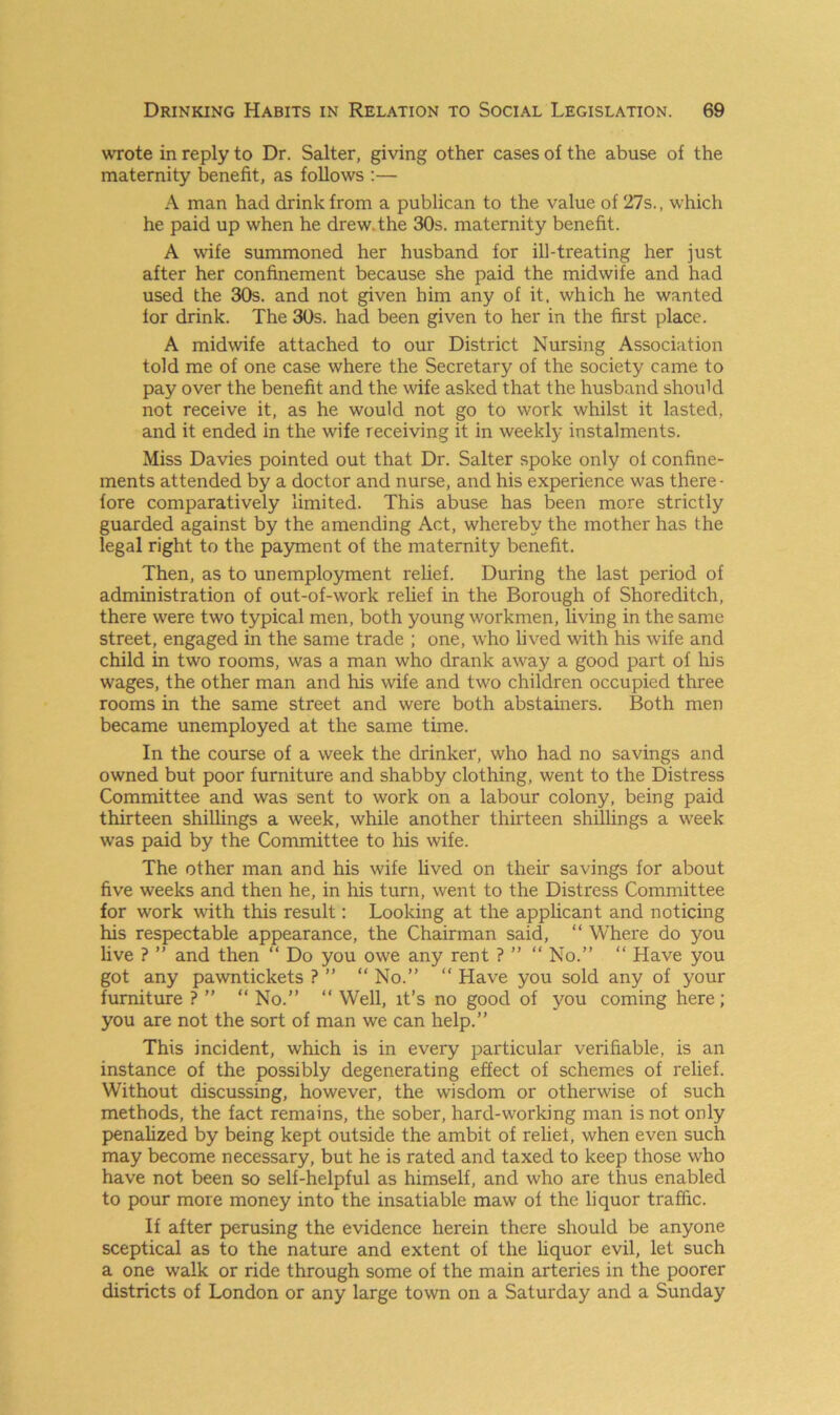 wrote in reply to Dr. Salter, giving other cases of the abuse of the maternity benefit, as follows :— A man had drink from a publican to the value of 27s., which he paid up when he drew.the 30s. maternity benefit. A wife summoned her husband for ill-treating her just after her confinement because she paid the midwife and had used the 30s. and not given him any of it, which he wanted for drink. The 30s. had been given to her in the first place. A midwife attached to our District Nursing Association told me of one case where the Secretary of the society came to pay over the benefit and the wife asked that the husband should not receive it, as he would not go to work whilst it lasted, and it ended in the wife receiving it in weekly instalments. Miss Davies pointed out that Dr. Salter spoke only of confine- ments attended by a doctor and nurse, and his experience was there - fore comparatively limited. This abuse has been more strictly guarded against by the amending Act, whereby the mother has the legal right to the payment of the maternity benefit. Then, as to unemployment relief. During the last period of administration of out-of-work relief in the Borough of Shoreditch, there were two typical men, both young workmen, living in the same street, engaged in the same trade ; one, who lived with his wife and child in two rooms, was a man who drank away a good part of his wages, the other man and his wife and two children occupied three rooms in the same street and were both abstainers. Both men became unemployed at the same time. In the course of a week the drinker, who had no savings and owned but poor furniture and shabby clothing, went to the Distress Committee and was sent to work on a labour colony, being paid thirteen shillings a week, while another thirteen shillings a week was paid by the Committee to his wife. The other man and his wife lived on their savings for about five weeks and then he, in his turn, went to the Distress Committee for work with this result: Looking at the applicant and noticing his respectable appearance, the Chairman said, “ Where do you live ? ” and then “ Do you owe any rent ? ” “ No.” “ Have you got any pawntickets ? ” “ No.” “ Have you sold any of your furniture ? ” “ No.” “ Well, it’s no good of you coming here; you are not the sort of man we can help.” This incident, which is in every particular verifiable, is an instance of the possibly degenerating effect of schemes of relief. Without discussing, however, the wisdom or otherwise of such methods, the fact remains, the sober, hard-working man is not only penalized by being kept outside the ambit of relief, when even such may become necessary, but he is rated and taxed to keep those who have not been so self-helpful as himself, and who are thus enabled to pour more money into the insatiable maw of the liquor traffic. If after perusing the evidence herein there should be anyone sceptical as to the nature and extent of the liquor evil, let such a one walk or ride through some of the main arteries in the poorer districts of London or any large town on a Saturday and a Sunday