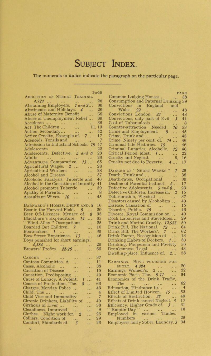 Subject Index. The numerals in italics indicate the paragraph on the particular page. PAGE Abolition of Street Trading. 4,724 20 Abstaining Employers. / and 2... 30 Abstinence and Holidays. 4 ... 29 Abuse of Maternity Benefit ... 68 Abuse of Unemployment Relief ... 69 Accidents ... ... ... ... 36 Act, The Children ... 11 , 13 Action, Secondary... • • . 42 Active Cruelty, Example of. 7 ... 17 Adenoids, Tonsils and • • • 7 Admission to Industrial Schools. 19 47 Adolescents ... 22 Adolescents, Defective. 5 and 6 23 Adults ... 26 Advantages, Comparative. 13 ... 65 Agricultural Wages. 2 ... . . . 28 Agricultural Workers . . . 28 Alcohol and Disease ... 37 Alcoholic Paralysis, Tubercle and 40 Alcohol in the Causation of Insanity 41 Alcohol promotes Tubercle ... 39 Apathy of Parents. . . . 8 Assaults onWives. 10 ... ... 45 Barnardo’s Homes, Drink and. 8 16 Beer in the Harvest Field. 6 ... 29 Beer Off-Licences, Menace of. 8 33 Blackburn’s Expenditure. 14 ... 65 “ Blind-Alley ” Occupations ... 25 Boarded Out Children. 7 ... 16 Bootmakers. 7 ... ... 30 Bow Street Experience. 13 ... 46 Boys punished for short earnings. 4,384 ... 20 Brewers’ Profits. 22-26 ... ... 66 Cancer 37 Canteen Committee, A ... ... 11 Cases, Alcoholic ... ... 38 Causation of Disease ... 15 Causation, Predisposing ... ... 40 Cause of Lunacy, A Potent. ; ... 41 Census of Production, The. 8 ... 63 Charges, Monday Police ... ... 43 Child, The ... 4 Child Vice and Immorality ... 7 Chronic Drinkers, Liability of ... 40 Cirrhosis of Liver ... ... 38 Cleanliness, Improved ... 9 Clothes. Night work for. J ? ... 26 Colliers, Condition of ... 29 Comfort, Standards of. 3 ... 26 PAGE Common Lodging Houses... ... 38 Consumption and Paternal Drinking 39 Convictions in England and Wales. 22 ... ... ... 48 Convictions, London. 23 ... 48 Convictions, only part of Evil. 3 44 Cost of Tuberculosis ... ... 8 Counter-attraction Needed. 16 53 Crime and Employment. 9 ... 45 Crime, Drink and ... 43 Crime, Ninety per cent. of. 14 ... 46 Criminal Life Histories. 75 ... 46 Criminal Lunatics, Alcoholic. 12 46 Critical Period, Most. 1 ... ... 22 Cruelty and Neglect ... 9, 16 Cruelty not due to Poverty. 4 ... 17 Danger of  Short Weeks ” 7 26 Death, Drink and ... ... ... 38 Death-rates, Occupational ... 39 Decline of Parental Instinct. 2... 17 Defective Adolescents. 5 and 6... 23 Defective Children, Increase in. 2 15 Deterioration, Physical ... ... 37 Disasters caused by Alcoholism ... 40 Disease, Causation of ... ... 15 Disorder, Public. 16 ... ... 46 Divorce, Royal Commission on ... 49 Dock Labourers and Stevedores... 29 Drink and Marital Cruelty. 12,953 50 Drink Bill, The National. 12 ... 64 Drink Bill, The Workers’. 7 ... 62 Drink Factor, Recognition of ... 13 Drinking Habits of Dockers. 4... 30 Drinking, Pauperism and Poverty 50 Drunkenness, Legal ... ... 43 Dwelling-place, Influence of. 2... 58 Earnings. Boys punished for short. 4,384 20 Earnings, Women’s. 2 ... ... 32 Economic Basis, The. 9-11 ... 64 Economics of the Drink Traffic, The 62 Education, Hindrance to... ... 4 Effect of Limited Horizon. 75 ... 53 Effects of Restriction. 27 ... 49 Effects of Drink caused Neglect. 5 17 Efficiency, Higher Grade of. 3 ... 31 '* Empire Day ” 10 Employed in various Trades, Numbers ... 26 Employees fairly Sober, Laundry. 3 34 o