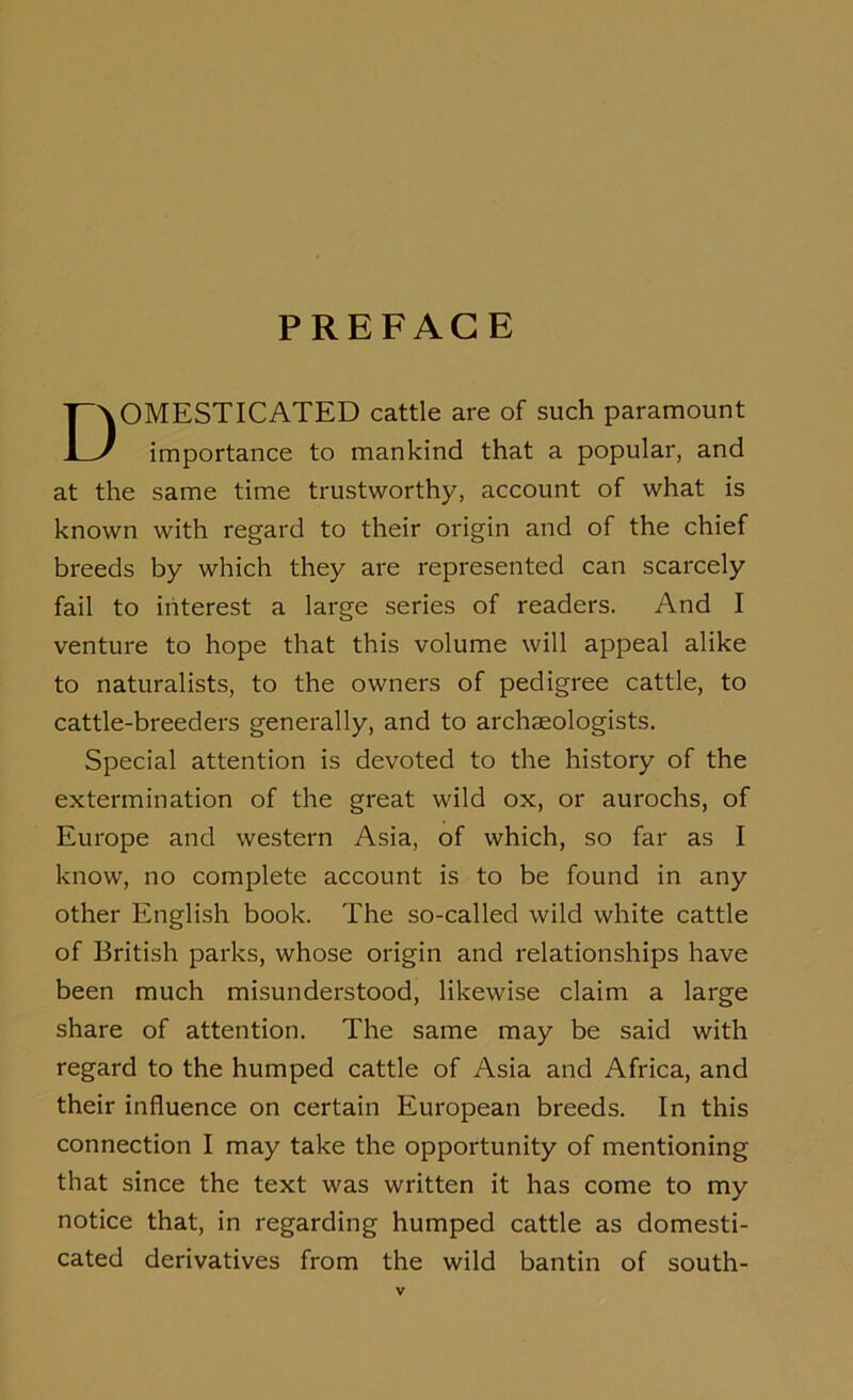 PREFACE DOMESTICATED cattle are of such paramount importance to mankind that a popular, and at the same time trustworthy, account of what is known with regard to their origin and of the chief breeds by which they are represented can scarcely fail to interest a large series of readers. And I venture to hope that this volume will appeal alike to naturalists, to the owners of pedigree cattle, to cattle-breeders generally, and to archaeologists. Special attention is devoted to the history of the extermination of the great wild ox, or aurochs, of Europe and western Asia, of which, so far as I know, no complete account is to be found in any other English book. The so-called wild white cattle of British parks, whose origin and relationships have been much misunderstood, likewise claim a large share of attention. The same may be said with regard to the humped cattle of Asia and Africa, and their influence on certain European breeds. In this connection I may take the opportunity of mentioning that since the text was written it has come to my notice that, in regarding humped cattle as domesti- cated derivatives from the wild bantin of south-