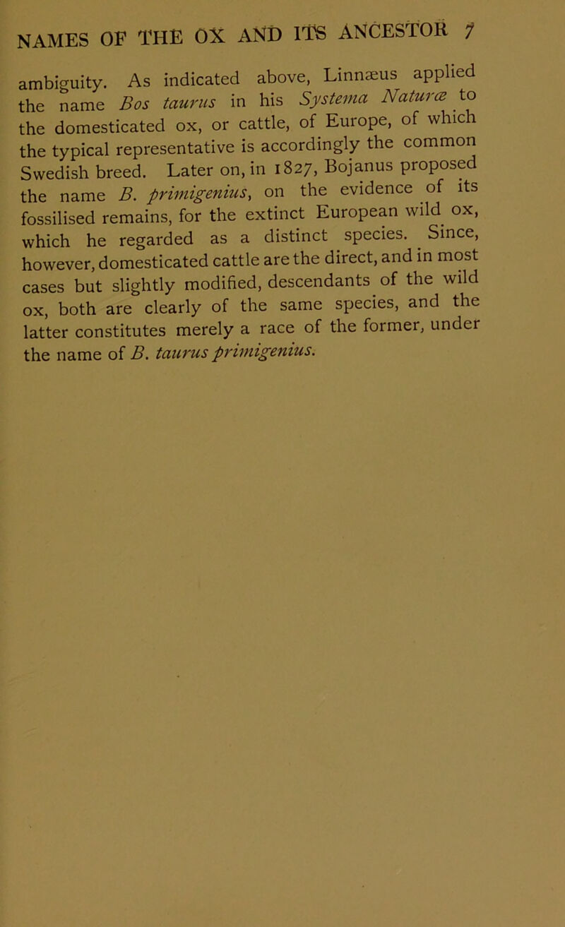 ambiguity. As indicated above, Linnaeus applied the name Bos taums in his Systema Nature to the domesticated ox, or cattle, of Europe, of which the typical representative is accordingly the common Swedish breed. Later on, in 1827, Bojanus proposed the name B. primigenius, on the evidence of its fossilised remains, for the extinct European wild ox, which he regarded as a distinct species. . Since, however, domesticated cattle are the direct, and in most cases but slightly modified, descendants of the wild ox, both are clearly of the same species, and the latter constitutes merely a race of the foimer, under the name of B. tanrus primigenius.