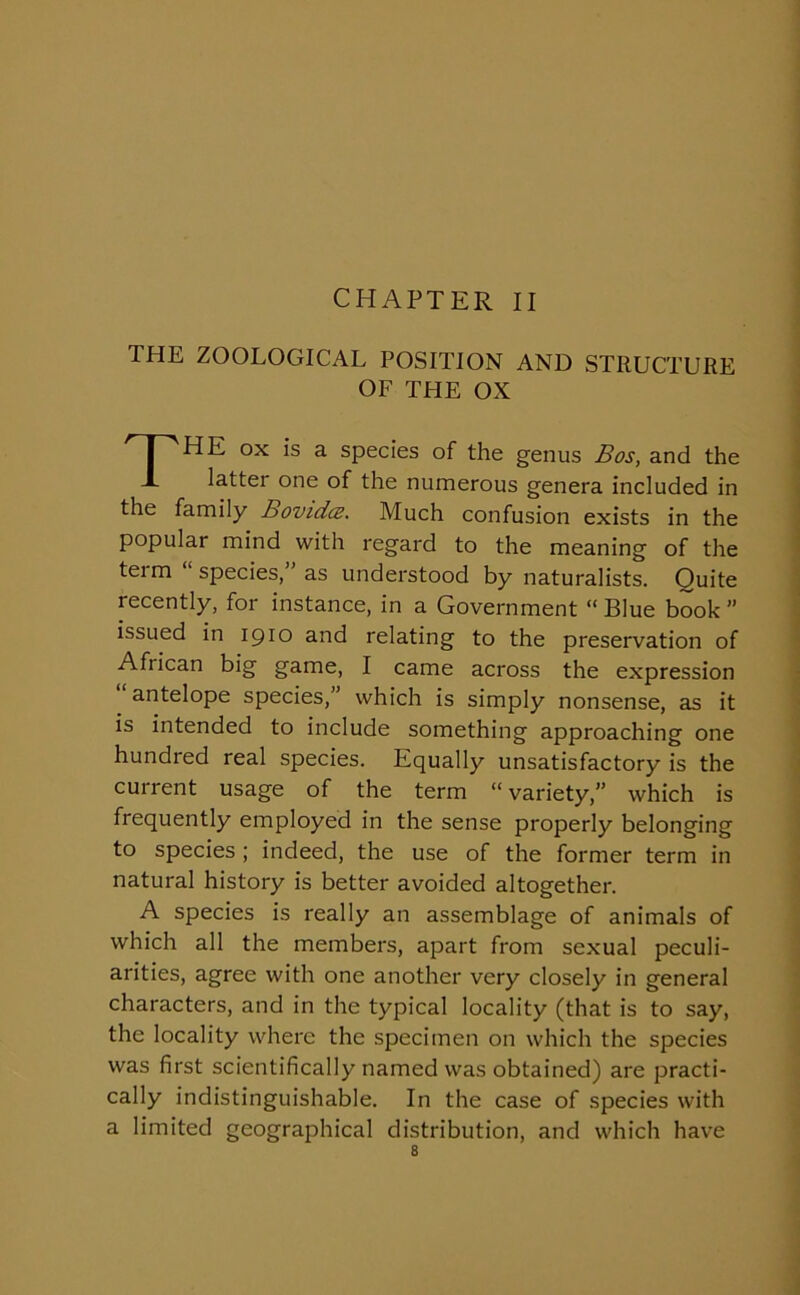 CHAPTER II THE ZOOLOGICAL POSITION AND STRUCTURE OF THE OX THE ox is a species of the genus Bos, and the latter one of the numerous genera included in the family Bovidcs. Much confusion exists in the popular mind with regard to the meaning of the teim ‘ species,” as understood by naturalists. Quite recently, for instance, in a Government “ Blue book ” issued in 1910 and relating to the preservation of African big game, I came across the expression antelope species, which is simply nonsense, as it is intended to include something approaching one hundred real species. Equally unsatisfactory is the current usage of the term “variety,” which is frequently employed in the sense properly belonging to species ; indeed, the use of the former term in natural history is better avoided altogether. A species is really an assemblage of animals of which all the members, apart from sexual peculi- arities, agree with one another very closely in general characters, and in the typical locality (that is to say, the locality where the specimen on which the species was first scientifically named was obtained) are practi- cally indistinguishable. In the case of species with a limited geographical distribution, and which have