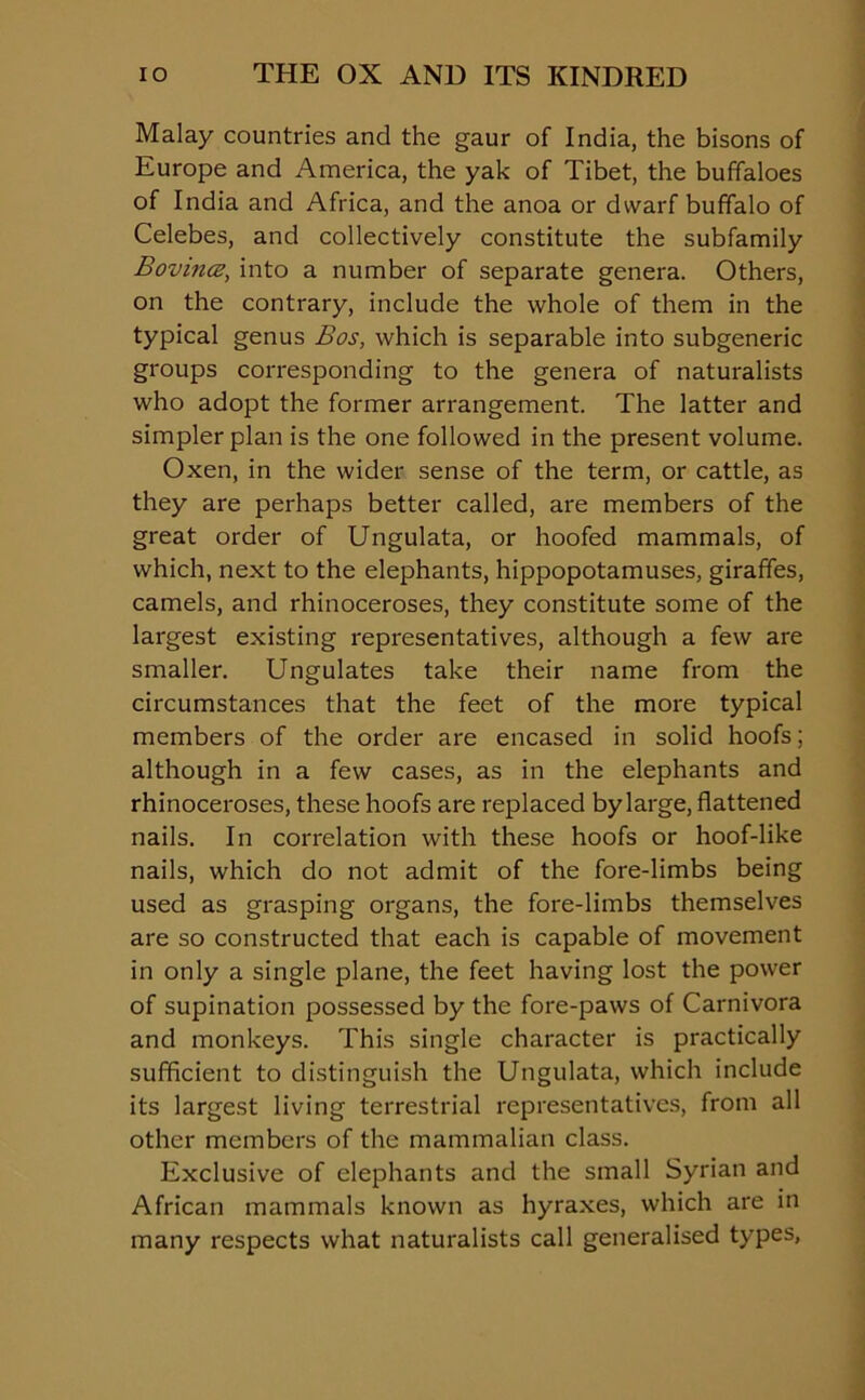 Malay countries and the gaur of India, the bisons of Europe and America, the yak of Tibet, the buffaloes of India and Africa, and the anoa or dwarf buffalo of Celebes, and collectively constitute the subfamily Bovina, into a number of separate genera. Others, on the contrary, include the whole of them in the typical genus Bos, which is separable into subgeneric groups corresponding to the genera of naturalists who adopt the former arrangement. The latter and simpler plan is the one followed in the present volume. Oxen, in the wider sense of the term, or cattle, as they are perhaps better called, are members of the great order of Ungulata, or hoofed mammals, of which, next to the elephants, hippopotamuses, giraffes, camels, and rhinoceroses, they constitute some of the largest existing representatives, although a few are smaller. Ungulates take their name from the circumstances that the feet of the more typical members of the order are encased in solid hoofs; although in a few cases, as in the elephants and rhinoceroses, these hoofs are replaced by large, flattened nails. In correlation with these hoofs or hoof-like nails, which do not admit of the fore-limbs being used as grasping organs, the fore-limbs themselves are so constructed that each is capable of movement in only a single plane, the feet having lost the power of supination possessed by the fore-paws of Carnivora and monkeys. This single character is practically sufficient to distinguish the Ungulata, which include its largest living terrestrial representatives, from all other members of the mammalian class. Exclusive of elephants and the small Syrian and African mammals known as hyraxes, which are in many respects what naturalists call generalised types,