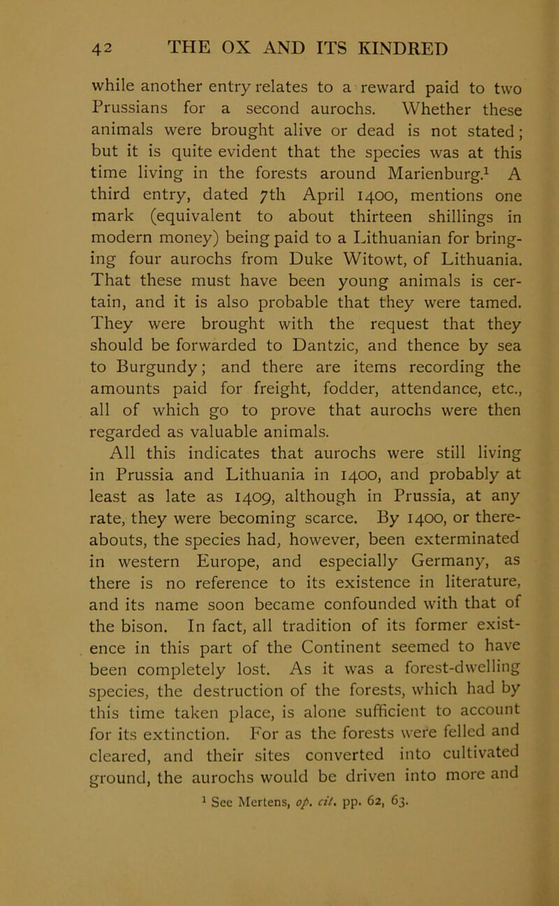 while another entry relates to a reward paid to two Prussians for a second aurochs. Whether these animals were brought alive or dead is not stated; but it is quite evident that the species was at this time living in the forests around Marienburg.1 A third entry, dated 7th April 1400, mentions one mark (equivalent to about thirteen shillings in modern money) being paid to a Lithuanian for bring- ing four aurochs from Duke Witowt, of Lithuania. That these must have been young animals is cer- tain, and it is also probable that they were tamed. They were brought with the request that they should be forwarded to Dantzic, and thence by sea to Burgundy; and there are items recording the amounts paid for freight, fodder, attendance, etc., all of which go to prove that aurochs were then regarded as valuable animals. All this indicates that aurochs were still living in Prussia and Lithuania in 1400, and probably at least as late as 1409, although in Prussia, at any rate, they were becoming scarce. By 1400, or there- abouts, the species had, however, been exterminated in western Europe, and especially Germany, as there is no reference to its existence in literature, and its name soon became confounded with that of the bison. In fact, all tradition of its former exist- ence in this part of the Continent seemed to have been completely lost. As it was a forest-dwelling species, the destruction of the forests, which had by this time taken place, is alone sufficient to account for its extinction. For as the forests were felled and cleared, and their sites converted into cultivated ground, the aurochs would be driven into more and 1 See Mertens, op. cil. pp. 62, 63.