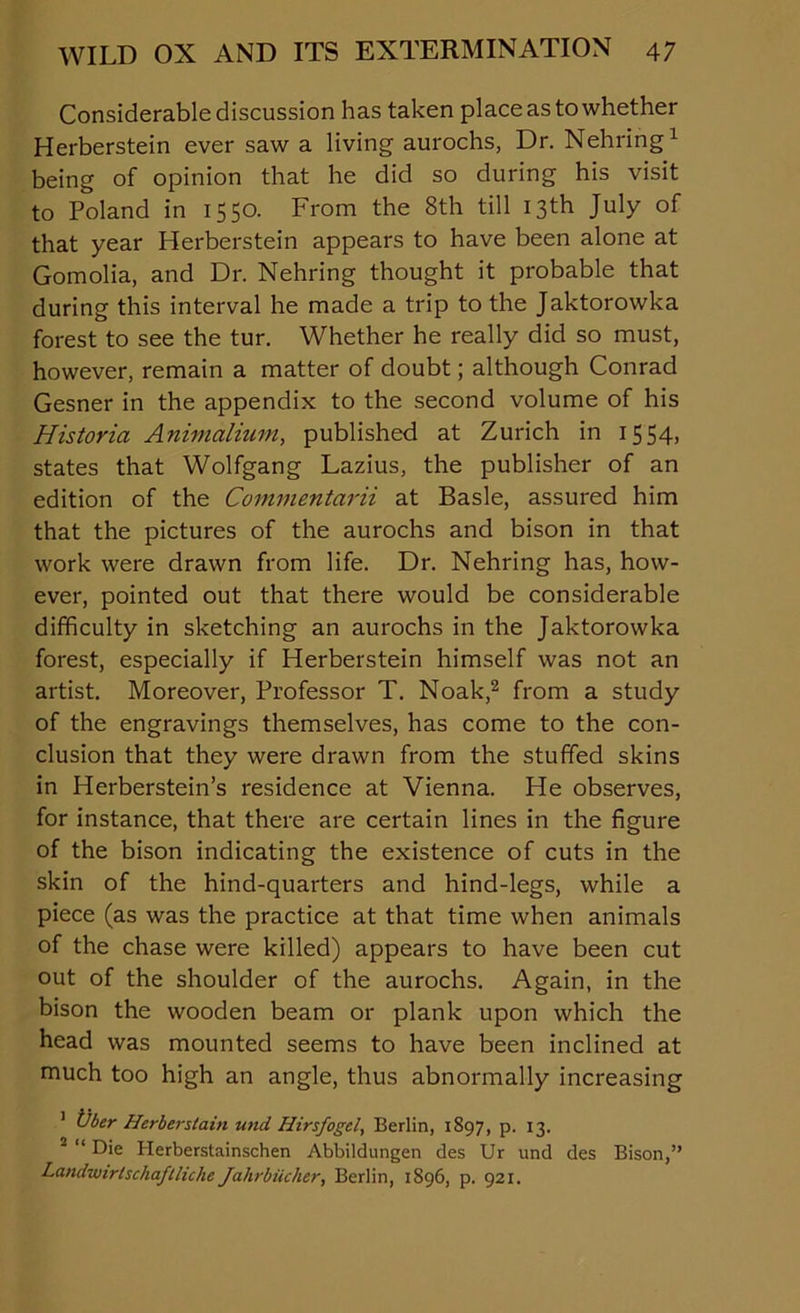 Considerable discussion has taken place as to whether Herberstein ever saw a living aurochs, Dr. Nehring1 being of opinion that he did so during his visit to Poland in 1550. From the 8th till 13th July of that year Herberstein appears to have been alone at Gomolia, and Dr. Nehring thought it probable that during this interval he made a trip to the Jaktorowka forest to see the tur. Whether he really did so must, however, remain a matter of doubt; although Conrad Gesner in the appendix to the second volume of his Historia Animalium, published at Zurich in 1554, states that Wolfgang Lazius, the publisher of an edition of the Commentarii at Basle, assured him that the pictures of the aurochs and bison in that work were drawn from life. Dr. Nehring has, how- ever, pointed out that there would be considerable difficulty in sketching an aurochs in the Jaktorowka forest, especially if Herberstein himself was not an artist. Moreover, Professor T. Noak,2 from a study of the engravings themselves, has come to the con- clusion that they were drawn from the stuffed skins in Herberstein’s residence at Vienna. He observes, for instance, that there are certain lines in the figure of the bison indicating the existence of cuts in the skin of the hind-quarters and hind-legs, while a piece (as was the practice at that time when animals of the chase were killed) appears to have been cut out of the shoulder of the aurochs. Again, in the bison the wooden beam or plank upon which the head was mounted seems to have been inclined at much too high an angle, thus abnormally increasing 1 Vber Herberslain und Hirsfogd, Berlin, 1S97, p. 13. 2 “ Die Herberstainschen Abbildungen des Ur und des Bison,” Landwirlschaflliche Jahrbiicher, Berlin, 1896, p. 921.