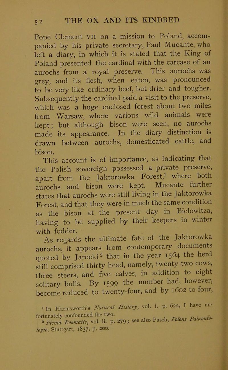 Pope Clement VII on a mission to Poland, accom- panied by his private secretary, Paul Mucante, who left a diary, in which it is stated that the King of Poland presented the cardinal with the carcase of an aurochs from a royal preserve. This aurochs was grey, and its flesh, when eaten, was pronounced to be very like ordinary beef, but drier and tougher. Subsequently the cardinal paid a visit to the preserve, which was a huge enclosed forest about two miles from Warsaw, where various wild animals were kept; but although bison were seen, no aurochs made its appearance. In the diary distinction is drawn between aurochs, domesticated cattle, and bison. This account is of importance, as indicating that the Polish sovereign possessed a private preserve, apart from the Jaktorowka Forest,1 where both aurochs and bison were kept. Mucante further states that aurochs were still living in the Jaktorowka Forest, and that they were in much the same condition as the bison at the present day in Bielowitza, having to be supplied by their keepers in winter with fodder. As regards the ultimate fate of the Jaktorowka aurochs, it appears from contemporary documents quoted by Jarocki2 that in the year 1564 the herd still comprised thirty head, namely, twenty-two cows, three steers, and five calves, in addition to eight solitary bulls. By 1599 the number had, however, become reduced to twenty-four, and by 1602 to four, 1 In Harmsworth’s Natural History, vol. i. p- 622, I ha\e un- fortunately confounded the two. r 2 Pisma Rozmaite, vol. ii. p. 279 J see also Pusch, Rolens 1 alaonto- logic, Stuttgart, 1837, p. 200.
