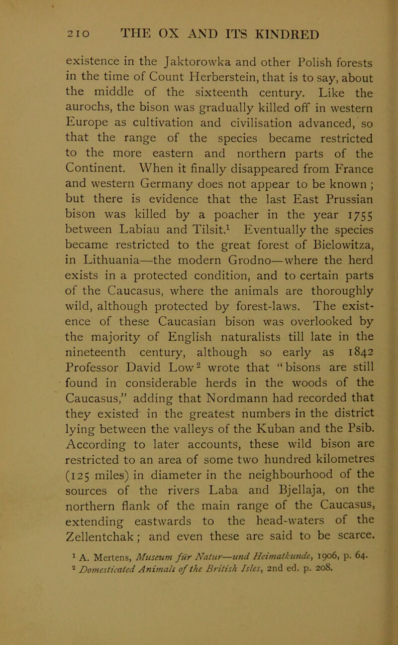 existence in the Jaktorowka and other Polish forests in the time of Count Herberstein, that is to say, about the middle of the sixteenth century. Like the aurochs, the bison was gradually killed off in western Europe as cultivation and civilisation advanced, so that the range of the species became restricted to the more eastern and northern parts of the Continent. When it finally disappeared from France and western Germany does not appear to be known ; but there is evidence that the last East Prussian bison was killed by a poacher in the year 1755 between Labiau and Tilsit.1 Eventually the species became restricted to the great forest of Bielowitza, in Lithuania—the modern Grodno—where the herd exists in a protected condition, and to certain parts of the Caucasus, where the animals are thoroughly wild, although protected by forest-laws. The exist- ence of these Caucasian bison was overlooked by the majority of English naturalists till late in the nineteenth century, although so early as 1842 Professor David Low2 wrote that “ bisons are still found in considerable herds in the woods of the Caucasus,” adding that Nordmann had recorded that they existed in the greatest numbers in the district lying between the valleys of the Kuban and the Psib. According to later accounts, these wild bison are restricted to an area of some two hundred kilometres (125 miles) in diameter in the neighbourhood of the sources of the rivers Laba and Bjellaja, on the northern flank of the main range of the Caucasus, extending eastwards to the head-waters of the Zellentchak ; and even these are said to be scarce. 1 A. Mertens, Museum fur Natur—and Hcimatkunde, 1906, p. 64.