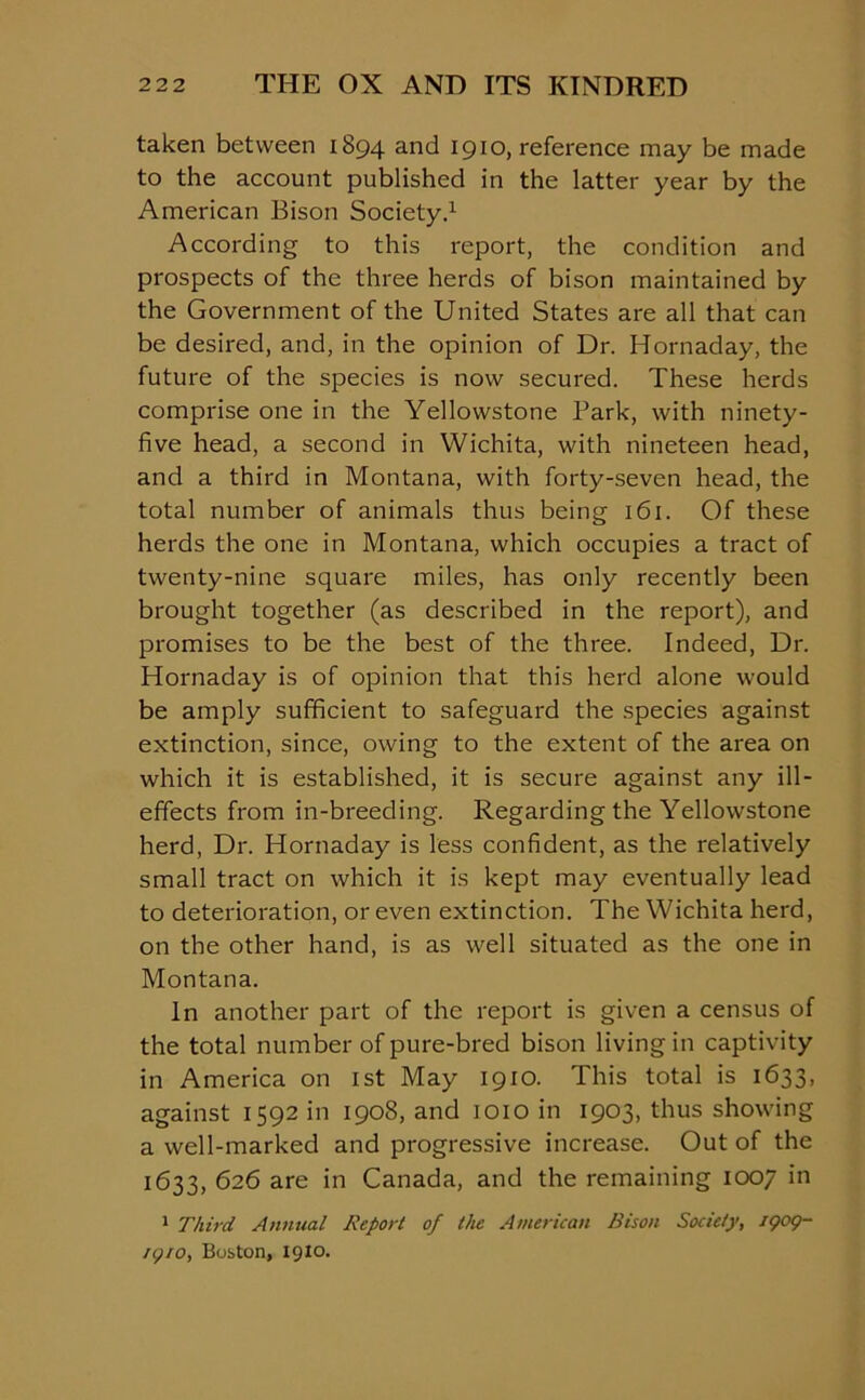 taken between 1894 and 1910, reference may be made to the account published in the latter year by the American Bison Society.1 According to this report, the condition and prospects of the three herds of bison maintained by the Government of the United States are all that can be desired, and, in the opinion of Dr. Hornaday, the future of the species is now secured. These herds comprise one in the Yellowstone Park, with ninety- five head, a second in Wichita, with nineteen head, and a third in Montana, with forty-seven head, the total number of animals thus being 161. Of these herds the one in Montana, which occupies a tract of twenty-nine square miles, has only recently been brought together (as described in the report), and promises to be the best of the three. Indeed, Dr. Hornaday is of opinion that this herd alone would be amply sufficient to safeguard the species against extinction, since, owing to the extent of the area on which it is established, it is secure against any ill- effects from in-breeding. Regarding the Yellowstone herd, Dr. Hornaday is less confident, as the relatively small tract on which it is kept may eventually lead to deterioration, or even extinction. The Wichita herd, on the other hand, is as well situated as the one in Montana. In another part of the report is given a census of the total number of pure-bred bison living in captivity in America on 1st May 1910. This total is 1633, against 1592 in 1908, and 1010 in 1903, thus showing a well-marked and progressive increase. Out of the 1633, 626 are in Canada, and the remaining 1007 in 1 Third Annual Report of the American Bison Society, 1909- /9/0, Boston, 1910.