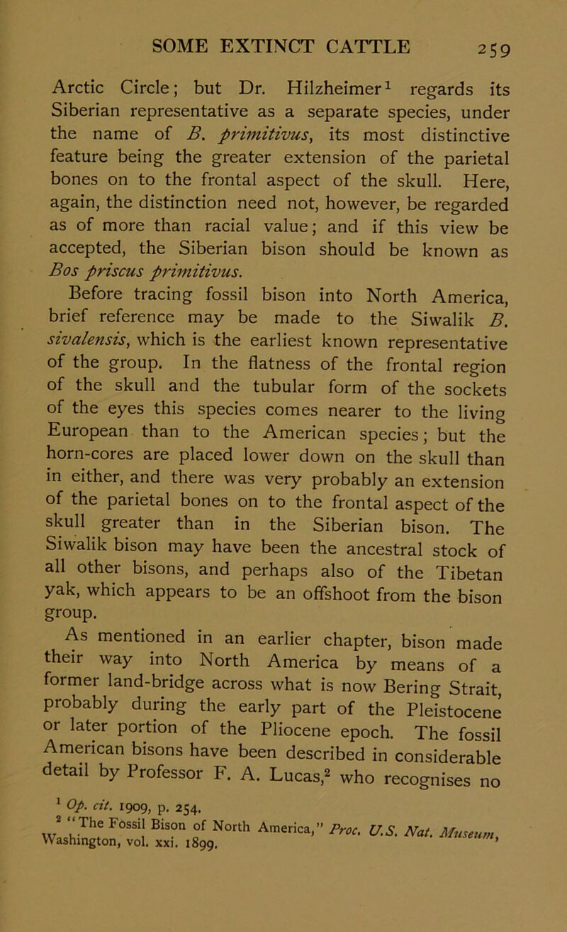 Arctic Circle; but Dr. Hilzheimer1 regards its Siberian representative as a separate species, under the name of B. primitivus, its most distinctive feature being the greater extension of the parietal bones on to the frontal aspect of the skull. Here, again, the distinction need not, however, be regarded as of more than racial value; and if this view be accepted, the Siberian bison should be known as Bos prisons primitivus. Before tracing fossil bison into North America, brief reference may be made to the Siwalik B. sivalensis, which is the earliest known representative of the group. In the flatness of the frontal region of the skull and the tubular form of the sockets of the eyes this species comes nearer to the living European than to the American species; but the horn-cores are placed lower down on the skull than in either, and there was very probably an extension of the parietal bones on to the frontal aspect of the skull greater than in the Siberian bison. The Siwalik bison may have been the ancestral stock of all other bisons, and perhaps also of the Tibetan yak, which appears to be an offshoot from the bison group. As mentioned in an earlier chapter, bison made their way into North America by means of a former land-bridge across what is now Bering Strait, probably during the early part of the Pleistocene or later portion of the Pliocene epoch. The fossil American bisons have been described in considerable detail by Professor F. A. Lucas,2 who recognises no 1 Op. cit. 1909, p. 254. VV ITh: F0SSi! Bis0n of North America>” Proc' U.S. Nat. Museum, Washington, vol. xxi. 1899.