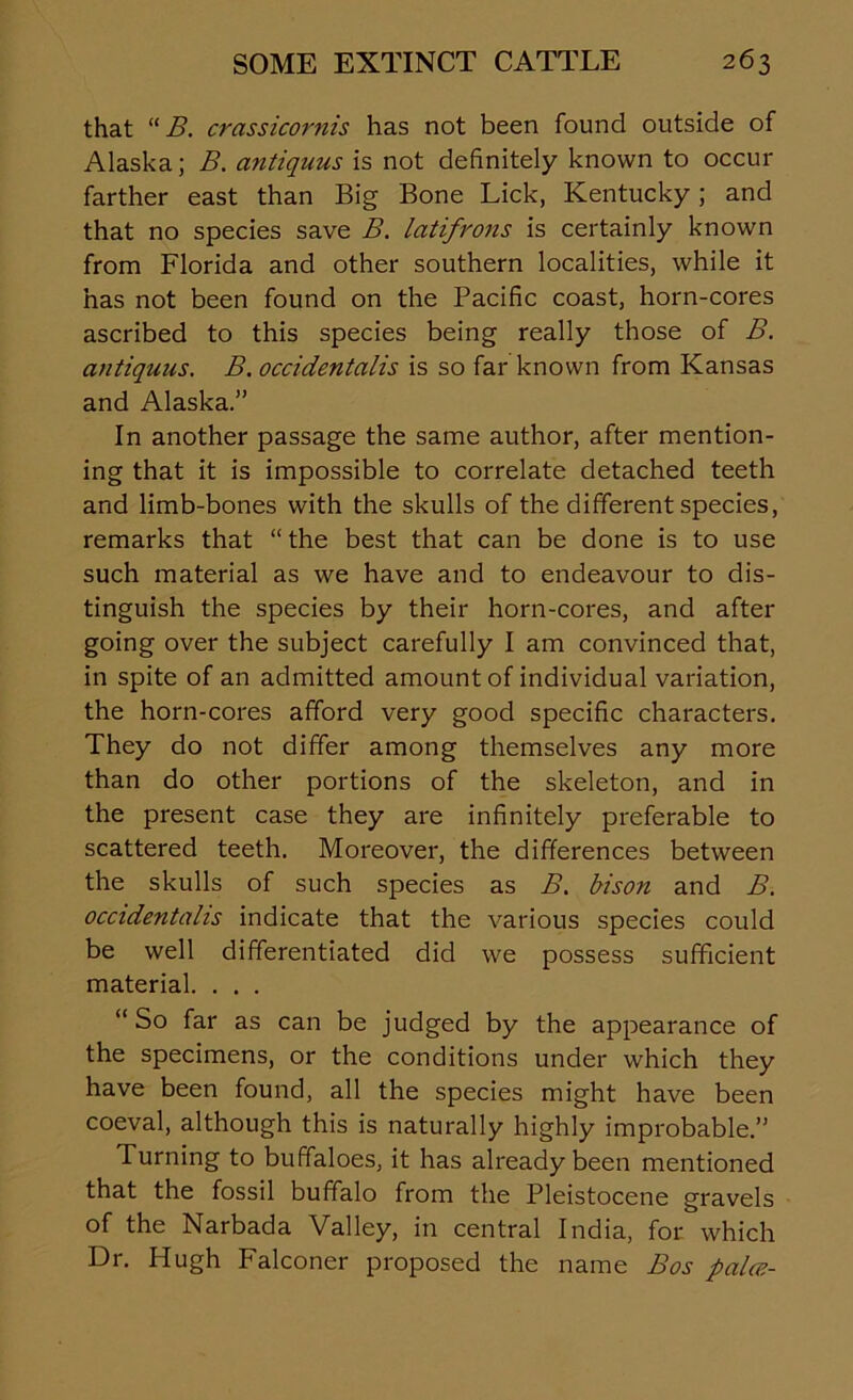 that “ B. crassicornis has not been found outside of Alaska; B. antiquus is not definitely known to occur farther east than Big Bone Lick, Kentucky; and that no species save B. latifrons is certainly known from Florida and other southern localities, while it has not been found on the Pacific coast, horn-cores ascribed to this species being really those of B. antiquus. B. occidentalis is so far known from Kansas and Alaska.” In another passage the same author, after mention- ing that it is impossible to correlate detached teeth and limb-bones with the skulls of the different species, remarks that “the best that can be done is to use such material as we have and to endeavour to dis- tinguish the species by their horn-cores, and after going over the subject carefully I am convinced that, in spite of an admitted amount of individual variation, the horn-cores afford very good specific characters. They do not differ among themselves any more than do other portions of the skeleton, and in the present case they are infinitely preferable to scattered teeth. Moreover, the differences between the skulls of such species as B. bison and B. occidentalis indicate that the various species could be well differentiated did we possess sufficient material. . . . “So far as can be judged by the appearance of the specimens, or the conditions under which they have been found, all the species might have been coeval, although this is naturally highly improbable.” Turning to buffaloes, it has already been mentioned that the fossil buffalo from the Pleistocene gravels of the Narbada Valley, in central India, for which Dr. Hugh Falconer proposed the name Bos palce-