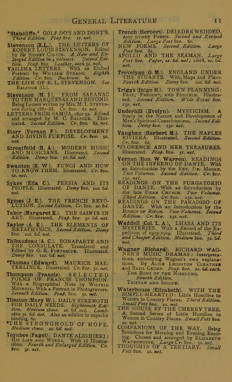 •Stancliffe.’ GOLF DO’S AND DONT’S. Third Edition. Fcap 8vo. is. net. Stevenson (R.L.). THE LETTERS OF ROBERT LOUIS STEVENSON. Edited by Sir Sidney Colvin. A New and En- larged Edition in 4 volumes. Second Edi- tion. Fcap. 8vo. Leather, each 5s. net. VAILIMA LETTERS. With an Etched Portrait by William Strang. Eighth Edition. Cr. 8vo. Buckram. 6s. THE LIFE OF R. L. STEVENSON. See Balfour (G.). Stevenson (M. 10. FROM SARANAC TO THE MARQUESAS AND BEYOND. Being Letters written by Mrs. M. I. Steven- son during 1887-88. Cr. 8vo. 6s. net. LETTERS FROM SAMOA, 1891-95. Edited and arranged by M. C. Balfour. Illus- trated. Second Edition. Cr. 8vo. 6s. net. Storr (Vernon F.). DEVELOPMENT AND DIVINE PURPOSE. Cr. 8vo. 5r. net. Streatfeild (R. A.). MODERN MUSIC AND MUSICIANS. Illustrated. Second Edition. Demy 8vo. 7s. 6d. net. Swanton (E. WO- FUNGI AND HOW TO KNOW THEM. Illustrated. Cr. 8vo. 6s. net. Sykes (Ella C.). PERSIA AND ITS PEOPLE. Illustrated. Demy ivo. 10s. 6d. net. Symes (J. E.). THE FRENCH REVO- LUTION. Second Edition. Cr. ivo. as.6d. Tabor (Mapgaret E.). THE SAINTS IN ART. Illustrated. Fcap. 8vo. 3J. 6d. net. Taylor (A. E-). THE ELEMENTS OF METAPHYSICS. Second Edition. Demy 8 vo. 10s. 6 d. net. Thibaudeau (A. C.). BONAPARTE AND THE CONSULATE. Translated and Edited by G. K. Fortescue. Illustrated. Demy 8vo. tor. 6d. net. •Thomas (Edward). MAURICE MAE- TERLINCK. Illustrated. Cr. 8vo. 5s. net. Thompson (Francis). SELECTED POEMS OF FRANCIS THOMPSON. With a Biographical Note by Wilfrid Meynell. With a Portrait in Photogravure. Seventh Edition. Fcap. 8vo. $s. net. Tileston (Mapy W.). DAILY STRENGTH FOR DAILY NEEDS. Eighteenth Edi- tion. Medium 16mo. os. 6d. net. Lamb- skin 3-r. 6d. net. Also an: edition in superior binding, 6s. •THE STRONGHOLD OF HOPE. Medium i6mo. os. 6d. net. Toynbee (Paget). DANTE ALIGHIERI : His Life and Works. With 16 Illustra- tions. Fourth and Enlarged Edition. Cr. 8vo. 5J. net. Trench (Herbert). DEIRDRE WEDDED, and other Poems. Second and Revised Edition. Large Post 8vo. 6s. NEW POEMS. Second Edition. Large Post 8vo. 6s. APOLLO AND THE SEAMAN. Large Post 8vo. Paper, is. 6d. net; cloth, os. 6d. net. Trevelyan (G-M.). ENGLAND UNDER THE STUARTS. With, Maps and Plans. Fourth Edition. Demy ivo. 10s. 6d. net. Trlggs (Inigo H.). TOWN PLANNING: Past, Present, and Possible. Illustra- ted. Second Edition. Wide Royal ivo. 15s. net. Underhill (Evelyn). MYSTICISM. A Study in the Nature and Development of Man's Spiritual Consciousness. Second Edi- tion. Demy ivo. 15s. net. Vaughan (Herbert M.). THE NAPLES RIVIERA. Illustrated. Second Edition. Cr. ivo. 6s. •FLORENCE AND HER TREASURES. Illustrated. Fcap. ivo. $s. net. Vernon (Hon. W. Warren). READINGS ON THE INFERNO OF DANTE. With an Introduction by the Rev. Dr. Moore. Two Volumes. Second Edition. Cr. ivo. iS-r. net. READINGS ON THE PURGATORIO OF DANTE. With an Introduction by the late Dean Church. Two Volumes. Third Edition. Cr. ivo. 15s. net. READINGS ON THE PARADISO OF DAiSTE. With an Introduction by the Bishop or Ripon. Two Volumes. Second Edition. Cr. ivo. 15s. net. Waddell (Col. L. A.), LHASA AND ITS MYSTERIES. With a Record of the Ex- pedition of 1903-1904. Illustrated. Third and Cheaper Edition. Medium ivo. •js. 6d. net. Wagner (Richard). RICHARD WAG- NER'S MUSIC DRAMAS : Interpreta- tions, embodying Wagner’s own explana- tions. By Alice Leighton Clkather and Basil Crump. Fcap. ivo. is. 61i. each. The Ring of the Nibelung. Fourth Edition. Tristan and Isolde. Waterhouse (Elizabeth). WITH THE SIMPLE-HEARTED : Little Homilies to Women in Country Places. Third Edition. Small Pott ivo. 2s. net. THE HOUSE BY THE CHERRY TREE. A Second Series of Little Homilies to Women in Country Places. Small Pott ivo. is. net. COMPANIONS OF THE WAY. Being Selections for Morning and Evening Read- ing. Chosen and arranged by Elizabeth Waterhouse. Large Cr. ivo. ex. net. THOUGHTS OF A TERTIARY. Small Pott 8vo. is. net.