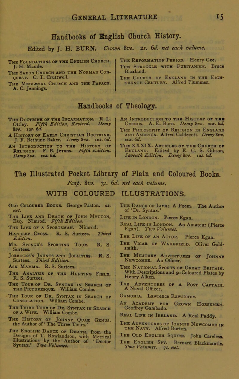 Handbooks of English Church History. Edited by J. H. BURN. Crown 8vo. 2s. 6d. net each volume. The Foundations or the English Church. J. H. Maude. The Saxon Church and thk Norman Con- quest. C. T. Cruttwell. The Mediaeval Church and the Papact. A. C. Jennings. Handbooks The Doctrine or the Incarnation. R. L. Ottley. Fifth Edition, Revised. Demy 8vo. 12s. 6d. A History or Early Christian Doctrine. J. F. Bethune-Baker. Demy 8vo. ioj. 6d. An Introduction to the History or Religion. F. B. Jevons. Fifth Edition. Demy 8 vo. sof. 61i. The Reformation Period. Henry Gee. The Struggle with Puritanism. Bruce Blaxland. The Church of England in the Eigh- teenth Century. Alfred Plummer. of Theology. An Introduction to the History of the Creeds. A. E. Burn. Demy &vo. xas. 6d. The Philosophy of Religion in England and America. Alfred Caldecott. DemyZvo. 1 or. 6d. The XXXIX. Articles of the Church or England. Edited by E. C. S. Gibson, Seventh Edition. Demy 8vo. ixr. td. The Illustrated Pocket Library of Plain and Coloured Books. Fcap. 8vo. 3J. 6d. net each volume. WITH COLOURED ILLUSTRATIONS. Old Coloured Books. George Paston. 2X. net. The Life and Death of John Mytton, Esq. Nimrod. Fifth Edition. The Life of a Sportsman. Nimrod. Handley Cross. R. S. Surtees. Third Edition. Mr. Sponge’s Sporting Tour. R. S. Surtees. Jorrocks’s Jaunts and Jollities. R. S. Surtees. Third Edition. Ask Mamma. R. S. Surtees. The Analysis of the Hunting Field. R. S. Surtees. The Tour of Dr. Syntax in Search of the Picturesque. William Combe. The Tour of Dr. Syntax in Search of Consolation. William Combe. The Third Tour of Dr. Syntax in Search of A Wife. William Combe. The History of Johnny Quae Genus. the Author of * The Three Tours.’ The English Dance of Death, from the Designs of T. Rowlandson, with Metrical Illustrations by the Author of ‘Doctor Syntax.’ Two Volumes. The Dance of Life : A Poem. The Author of ‘ Dr. Syntax.’ Life in London. Pierce Egan. Real Life in London. An Amateur (Pierce Egan). Two Volumes. The Life of an Actor. Pierce Egan. The Vicar of Wakefield. Oliver Gold- smith. The Military Adventures of Johnny Newcombe. An Officer. The National Sports of Great Britain. With Descriptions and 50 Coloured Plates bv Henry Aiken. The Adventures of a Post Captain. A Naval Officer. Gamonia. Lawrence Rawstorne. An Academy for Grown Horsemen. Geoffrey Gambado. Real Life in Ireland. A Real Paddy. The Adventures of Johnny Newcombe in the Navy. Alfred Burton. The Old English Squire. John Careless. The English Spy. Bernard Blackmantle. Two Volumes. 7s. net.