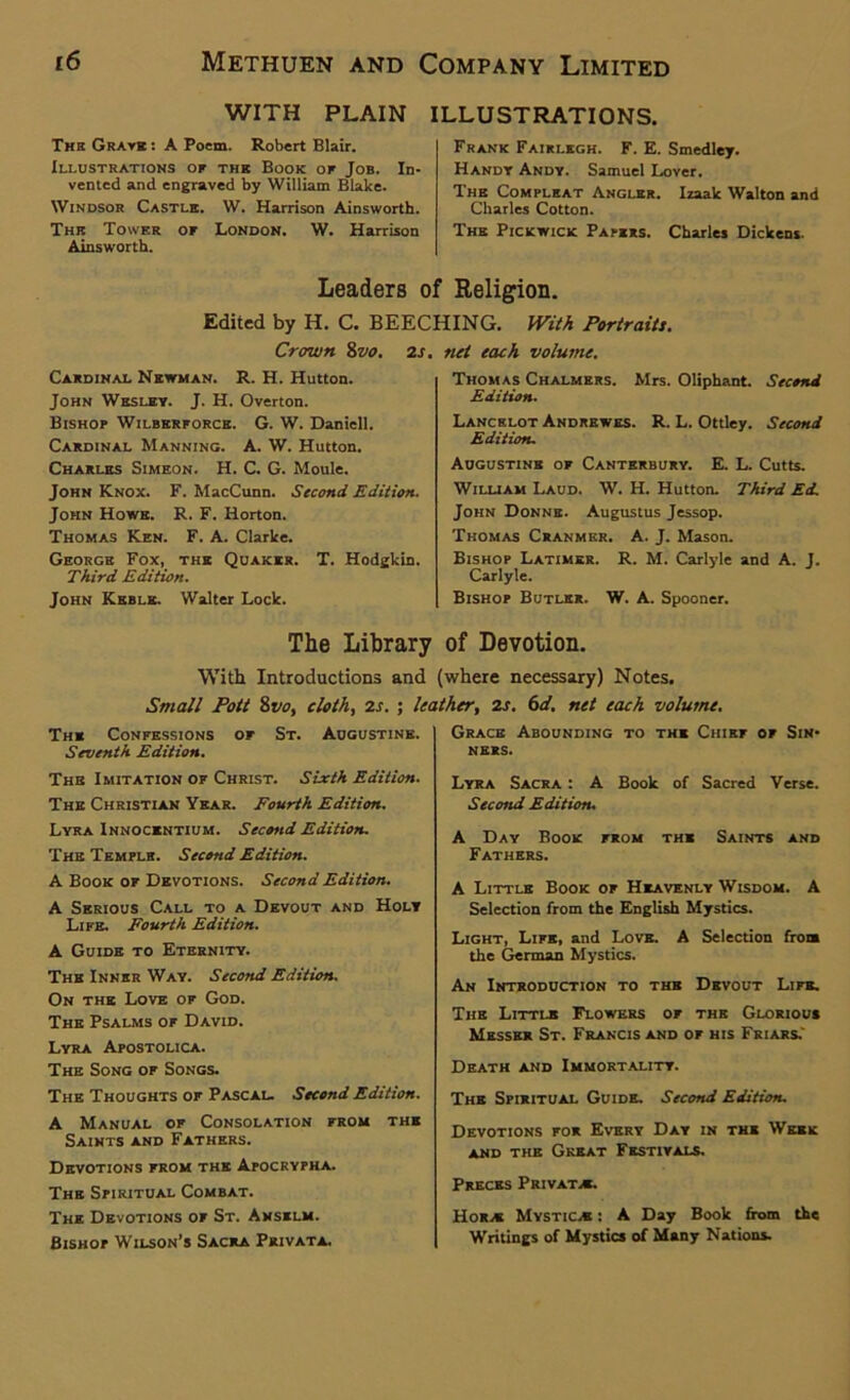 WITH PLAIN ILLUSTRATIONS. The Grate : A Poem. Robert Blair. Illustrations of the Book of Job. In- vented and engraved by William Blake. Windsor Castle. W. Harrison Ainsworth. The Tower of London. W. Harrison Ainsworth. Frank Fairlegh. F. E. Smedley. Handy Andy. Samuel Lover. The Compleat Angler. Izaak Walton and Charles Cotton. The Pickwick Papers. Charles Dickens. Leaders of Religion. Edited by H. C. BEECHING. With Portraits. Crown 8vo. 2s. Cardinal Newman. R. H. Hutton. John Wesley. J. H. Overton. Bishop Wilbkrforcb. G. W. Daniell. Cardinal Manning. A. W. Hutton. Charles Simeon. H. C. G. Motile. John Knox. F. MacCunn. Second Edition. John Howe. R. F. Horton. Thomas Ken. F. A. Clarke. George Fox, the Quaker. T. Hodgkin. Third Edition. John Keble. Walter Lock. net each volume. Thomas Chalmers. Mrs. Oliphant. Second Edition. Lancelot Andrewes. R. L. Ottley. Second Edition. Augustine of Canterbury. E. L. Cutts. William Laud. W. H. Hutton. Third Ed. John Donne. Augustus Jessop. Thomas Cranmer. A. J. Mason. Bishop Latimer. R. M. Carlyle and A. J. Carlyle. Bishop Butler. W. A. Spooner. The Library of Devotion. With Introductions and (where necessary) Notes. Small Pott 8vo. cloth, 2s. : leather. 2s. 6d. net each volume. The Confessions of St. Augustine. Seventh Edition. The Imitation of Christ. Sixth Edition. The Christian Year. Fourth Edition. Lyra Innocentium. Second Edition. The Temple. Second Edition. A Book of Devotions. Second Edition. A Serious Call to a Devout and Holy Life. Fourth Edition. A Guide to Eternity. The Inner Way. Second Edition. On the Love of God. The Psalms of David. Lyra Apostolica. The Song of Songs. The Thoughts of Pascal. Second Edition. A Manual of Consolation from the Saints and Fathers. Devotions from the Apocrypha. The Spiritual Combat. The Devotions of St. Anselm. Bishop Wilson’s Sacra Private. Grace Abounding to the Chief of Sin- ners. Lyra Sacra : A Book of Sacred Verse. Second Edition. A Day Book from the Saints and Fathers. A Little Book of Heavenly Wisdom. A Selection from the English Mystics. Light, Life, and Love. A Selection from the German Mystics. An Introduction to the Devout Life. The Little Flowers of the Glorioue Messer St. Francis and of his Friars.' Death and Immortality. The Spiritual Guide. Second Edition. Devotions for Every Day in the Week and the Great Festivals. Preces Private. Hora Mystic.* : A Day Book from the Writings of Mystics of Many Nations.