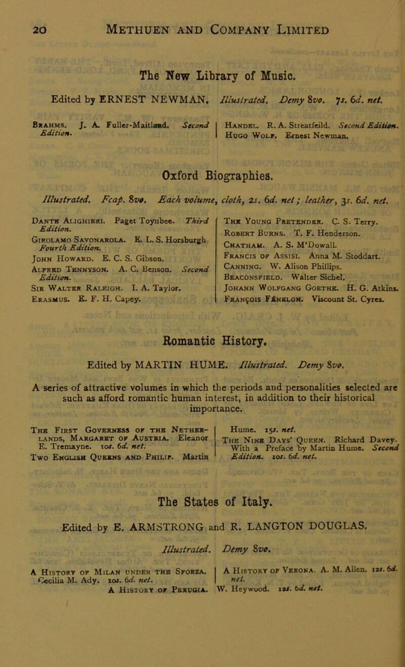 The New Library of Music. Edited by ERNEST NEWMAN, Illustrated. Demy 8vo. Js. 6d. net. Brahms. J. A Fuller-Maitland. Second I Handel. R. A. Streatfeild. Second Edition. Edition. | Hugo Wolf. Ernest Newman. Oxford Biographies. Illustrated. Fcap. 8vo. Each volume, doth, 2s. 6d. net; leather, 3.1. 6d. net. Dante Alighieri. Paget Toynbee. Third Edition. Girolamo Savonarola. E. L. S. Horsburgh Fourth Edition. John Howard. E. C. S. Gibson. Alfred Tennyson. A. C. Benson. Second Edition. Sir Walter Raleigh. I. A. Taylor. Erasmus. E. F. H. Capey. The Young Pretender. C. S. Terry. Robert Burns. T. F. Henderson. Chatham. A. S. M'DowalL. Francis of Assisi. Anna M. Stoddart. Canning. W. Alison Phillips. Beaconsfield. Walter Sichel. Johann Wolfgang Goethe. H. G. Atkins. Francois F£nelon. Viscount St. Cyres. Romantic History. Edited by MARTIN HUME. Illustrated. Demy 8vo. A series of attractive volumes in which the periods and personalities selected are such as afford romantic human interest, in addition to their historical importance. The First Governess of the Nether- lands, Margaret of Austria. Eleanor E. Tremayne. xos. 6d. net. Two English Queens and Philip Martin Hume. ijr. net. The Nine Days' Queen. Richard Davey. With a Preface by Martin Hume. Second Edition, ior. 6d. tut. The States of Italy. Edited by E. ARMSTRONG and R. LANGTON DOUGLAS. Illustrated. Dimy Svo. A History of Milan under the Sforza. I A History of Verona. A. M. Allen, us. 6d. Cecilia M. Ady. I as. 6d. net. I net. A History of Perugia. W. Heywood. ias. bd. net. I