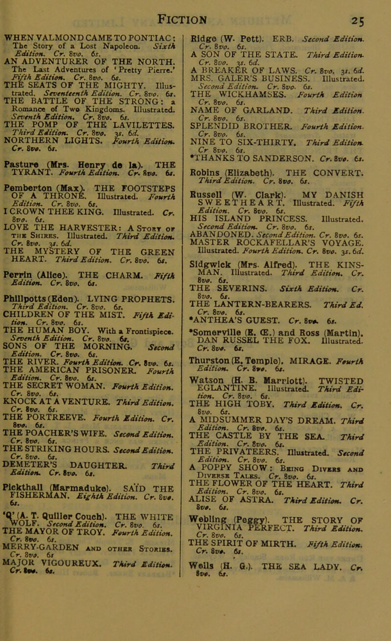 WHEN VALMOND CAME TO PONTIAC: The Story of a Lost Napoleon. Sixth Edition. Cr. 8vo. 6s. AN ADVENTURER OF THE NORTH. The Last Adventures of ‘ Pretty Pierre.’ Fifth Edition. Cr. 8 vo. 6r. THE SEATS OF THE MIGHTY. Illus- trated. Seventeenth Edition. Cr. 8vo. 6s. THE BATTLE OF THE STRONG: a Romance of Two Kingdoms. Illustrated. Seventh Edition. Cr. 8vo. 6s. THE POMP OF THE LAVILETTES. Third Edition. Cr. 8vo. y. 6d. NORTHERN LIGHTS. Fourth Edition. Cr. 8 vo. 6s. Pasture (Mrs. Henry de la). THE TYRANT. Fourth Edition. Cr. 8110. 6s. Pemberton (Max). THE FOOTSTEPS OF A THRONE. Illustrated. Fourth Edition. Cr. 8vo. 6s. I CROWN THEE KING. Illustrated. Cr. 8110. 6s. LOVE THE HARVESTER: A Story or tub Shires. Illustrated. Third Edition. Cr. 8vo. y. 6d. THE MYSTERY OF THE GREEN HEART. Third Edition. Cr. Svo. 6s. Perrin (Alice). THE CHARM. Fifth Edition. Cr. 8vo. 6s. Phlllpotts(Eden). LYING PROPHETS. Third Edition. Cr. 8vo. 6s. CHILDREN OF THE MIST. Fifth Edi- tion. Cr. Svo. 6s. THE HUMAN BOY. With a Frontispiece. Seventh Edition. Cr. Svo. 6s. SONS OF THE MORNING. Second Edition. Cr. 8 vo. 6s. THE RIVER. Fourth Edition. Cr. 8vo. 6s. THE AMERICAN PRISONER. Fourth Edition. Cr. 8110. 6s. THE SECRET WOMAN. Fourth Edition. Cr. 81<0. 6s. KNOCK AT A VENTURE. Third Edition. Cr. Svo. 6s. THE PORTREEVE. Fourth Edition. Cr. Svo. 6x. THE POACHER’S WIFE. Second Edition. Cr. Svo. 6s. THE STRIKING HOURS. Second Edition. Cr. Svo. 6s. DEMETER’S DAUGHTER. Third Edition. Cr. Svo. 6s. PIckthall FISHERft 6s. SAID THE Eighth Edition. Cr. Svo. ‘Q’ (A. T. Qulller Couch). THE WHITE WOLF. Second Edition. Cr. Svo. 6s. THE MAYOR OF TROY. Fourth Edition. Cr. Svo. 6s. MERRY-GARDEN and other Stories. Cr. Svo. 6s MAJOR VIGOUREUX. Third Edition. Cr. loo. 6s. Ridge (W- Pett). ERB. Second Edition. Cr. Svo. 6s. A SON OF THE STATE. Third Edition. Cr. Svo. y. 6d. A BREAKER OF LAWS. Cr. Svo. y. 6d. MRS. GALER'S BUSINESS. Illustrated. Second Edition. Cr. Svo- 6s. THE WICKHAMSES. Fourth Edition Cr. Svo. 6s. NAME OF GARLAND. Third Edition. Cr. Svo. 6s. SPLENDID BROTHER. Fourth Edition. Cr. Svo. 6s. NINE TO SIX-THIRTY. Third Edition. Cr Svo. 6s. •THANKS TO SANDERSON. Cr. Svo. 6s. Robins (Elizabeth). THE CONVERT. Third Edition. Cr. Svo. 6s. Russell (W. Clark). MY DANISH Sweetheart, illustrated. Fifth Edition. Cr. Svo. 6s. HIS ISLAND PRINCESS. Illustrated. Second Edition. Cr. Svo. 6s. ABANDONED. Second Edition. Cr. Svo. 6s. MASTER ROCKAFELLAR’S VOYAGE. Illustrated. Fourth Edition. Cr. Svo. 31.6d. Sidgwiek (Mrs- Alfred). THE KINS- MAN. Illustrated. Third Edition. Cr. Svo. 6s. THE SEVERINS. Sixth Edition. Cr. Svo. 6s. THE LANTERN-BEARERS. Third Ed. Cr. Svo. 6s. •ANTHEA’S GUEST. Cr. Svo. 6s. •Somerville (K. (E.) and Ross (Martin). DAN RUSSEL THE FOX. Illustrated. Cr. Svo. 6s. Thurston (E. Temple). MIRAGE. Fourth Edition. Cr. Svo. 6s. Watson (H. B. Marriott). TWISTED EGLANTINE. Illustrated. Third Edi- tion. Cr. Svo. 6s. THE HIGH TOBY. Third Edition. Cr. Svo. 6s. A MIDSUMMER DAY’S DREAM. Third Edition. Cr. Svo. 6s. THE CASTLE BY THE SEA. Third Edition. Cr. Svo. 6s. THE PRIVATEERS. Illustrated. Second Edition. Cr. Svo. 6s. A POPPY SHOW: Being Divers and Diverse Tales. Cr. Svo. 6s THE FLOWER OF THE HEART. Third Edition. Cr. Svo. 6s. ALISE OF ASTRA. Third Edition. Cr. Svo. 6s. Webling VIRGINIA Cr. Svo. 6s. LA°fi& THE FECT. THE SPIRIT OF MIRTH. Cr. Svo. 6s. STORY OF Third Edition. Fifth Edition. Weils (H. G.). THE SEA LADY. Cr. Svo. 6s.