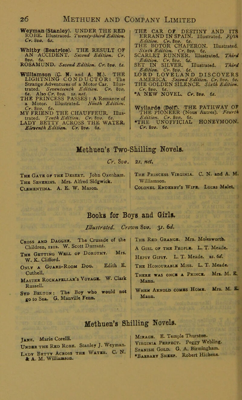 Weyman (Stanley). UNDER THE RED ROBE, illustrated. Twenty-third Edition. Cr. 8 vo. 6s. Whitby (Beatrice). THE RESULT OF AN ACCIDENT. Second Edition. Cr. 8iio. 6s. ROSAMUND. Second Edition. Cr.Zvo. 6s. Williamson (C. N. and A. M.). THE LIGHTNING CONDUCTOR: The Strange Adventures of a Motor Car. Illus- trated. Seventeenth Edition. Cr. 8vo. 6s. Also Cr. Zvo. is. net. THE PRINCESS PASSES : A Romance of a Motor. Illustrated. Ninth Edition. Cr■ 8 vo. 6s. MY FRIEND THE CHAUFFEUR. Illus- trated. Tenth Edition. Cr. 8vo. 6s. LADY BETTY ACROSS THE WATER. Eleventh Edition. Cr. 8vo. 6s. THE CAR OF DESTINY AND ITS ERRAND IN SPAIN. Illustrated. Fifth Edition. Cr. 8vo. 6s. THE BOTOR CHAPERON. Illustrated. Sixth Edition. Cr. Zvo. 6s. SCARLET RUNNER. Illustrated. Third Edition. Cr. 8vo. 6s. SET IN SILVER. Illustrated. Third Edition. Cr. 8vo. 6s. LORD LOVELAND DISCOVERS AMERICA. Second Edition. Cr. 8vo. 6s. THE GOLDEN SILENCE. Sixth Edition. Cr. 8vo. 6s. *A NEW NOVEL. Cr. 8vo. 6s. Wyllarde (Dolf). THE PATHWAY OF THE PIONEER (Nous Autres). Fourth Edition. Cr. 8vo. 6s. ♦THE UNOFFICIAL HONEYMOON. Cr. 8 vo. 6s. Methuen’s Two-Shilling Novels. Cr. 8vo. Thk Gate of the Desert. John Oxenham. The Severins. Mrs. Alfred Sidgwick. Clementina. A. E. W. Mason. 2s. net. The Princess Virginia. C. N. and A. M. Williamson. Colonel Enderby’s Wife. Lucas Malet. Books for Boys and Girls. Illustrated. Crown 8vo. 3s. 6d. Cross and Dagger. The Crusade of the Children, 1212. W. Scott Durrant. The Getting Well of Dorothy. Mrs. W. K. Clifford. Only a Guard-Room Dog. Edith E. Cuthell. Master Rockafellar’s Voyage. W. Clark Russell. Syd Belton: The Boy who would not go to Sea. G. Manyille Fcnn. The Red Grange. Mrs. Molesworth. A Girl of the People. L. T. Meade. Hepsy Gipsy. L. T. Meade, as. 6d. The Honourable Miss. L. T. Meade. There was once a Prince. Mrs. M. E. Mann. When Arnold comes Home. Mrs. M. E. Mann. Methuen’s Shilling Novels. Jane. Marie Corelli. Under the Red Robe. Stanley J. Weyman. Lady Bhtty Across the Water. C. N. & A. M. Williamson. Mirage. E. Temple Thurston. Virginia Perfect. Peggy Webling. Spanish Gold. G. A. Birmingham. •Basbary Sheep. Robert Hichens.