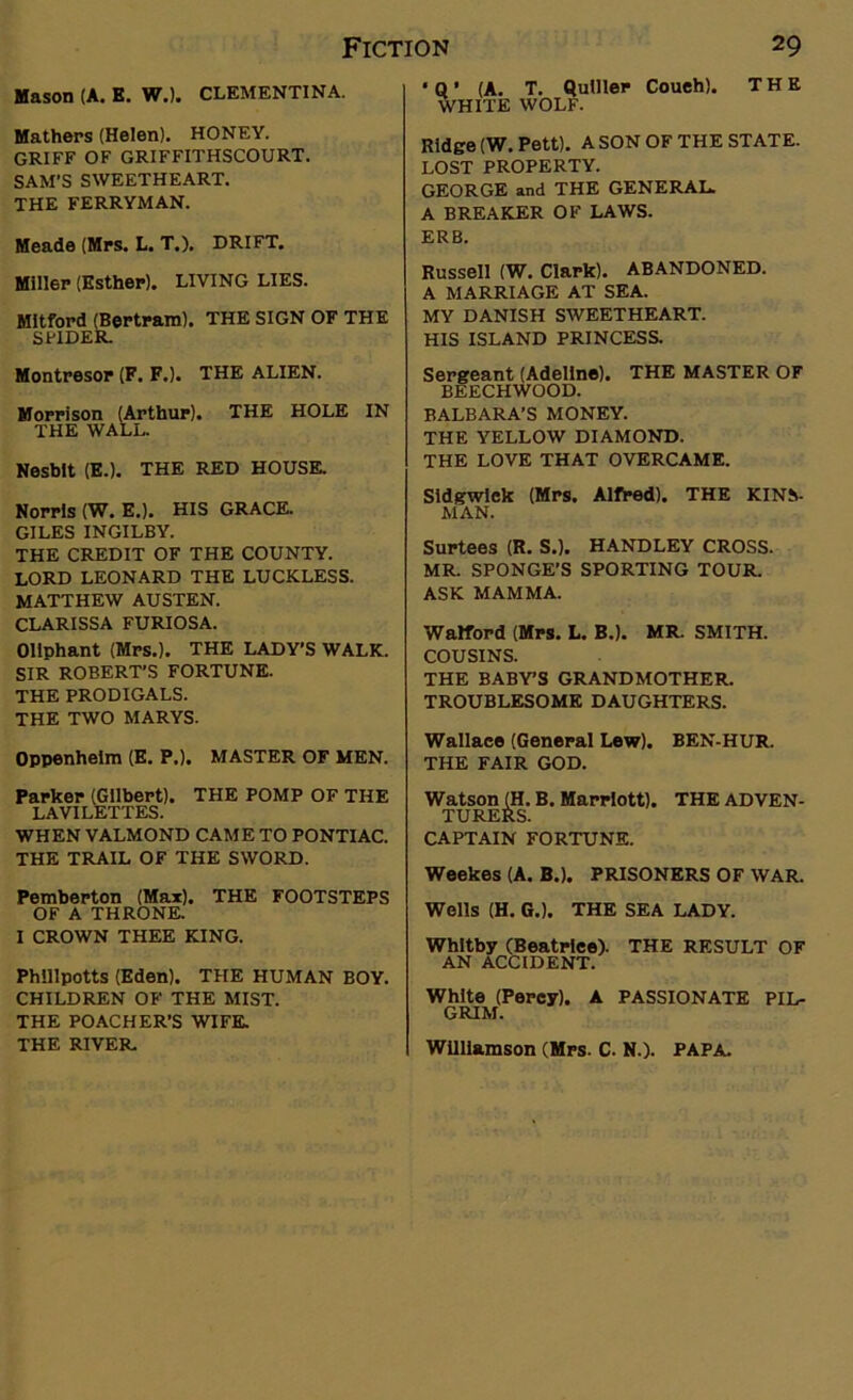 Mason (A. E. W.). CLEMENTINA. Mathers (Helen). HONEY. GRIFF OF GRIFFITHSCOURT. SAM’S SWEETHEART. THE FERRYMAN. Meade (Mrs. L. T.). DRIFT. Miller (Esther). LIVING LIES. Mitford (Bertram). THE SIGN OF THE SPIDER. Montresor (F. F.). THE ALIEN. Morrison (Arthur). THE HOLE IN THE WALL. Nesblt (E.). THE RED HOUSE. Norris (W. E.). HIS GRACE. GILES INGILBY. THE CREDIT OF THE COUNTY. LORD LEONARD THE LUCKLESS. MATTHEW AUSTEN. CLARISSA FURIOSA. Oliphant (Mrs.). THE LADY’S WALK. SIR ROBERT’S FORTUNE. THE PRODIGALS. THE TWO MARYS. Oppenheim (E. P.). MASTER OF MEN. Parker (Gilbert). THE POMP OF THE LAVILETTES. WHEN VALMOND CAME TO PONTIAC. THE TRAIL OF THE SWORD. Pemberton (Max). THE FOOTSTEPS OF A THRONE. I CROWN THEE KING. Phlllpotts (Eden). THE HUMAN BOY. CHILDREN OF THE MIST. THE POACHER’S WIFE. THE RIVER. ■ Q ■ (A. T. Qulller Coueh). THE WHITE WOLF. Ridge (W.Pett). A SON OF THE STATE. LOST PROPERTY. GEORGE and THE GENERAL. A BREAKER OF LAWS. ERB. Russell (W. Clark). ABANDONED. A MARRIAGE AT SEA. MY DANISH SWEETHEART. HIS ISLAND PRINCESS. Sergeant (Adeline). THE MASTER OF BEECHWOOD. BALBARA’S MONEY. THE YELLOW DIAMOND. THE LOVE THAT OVERCAME. Sidgwiek (Mrs. Alfred). THE KINS- MAN. Surtees (R. S.). HANDLEY CROSS. MR. SPONGE’S SPORTING TOUR. ASK MAMMA. Walford (Mrs. L. B.). MR. SMITH. COUSINS. THE BABY’S GRANDMOTHER. TROUBLESOME DAUGHTERS. Wallace (General Lew). BEN-HUR. THE FAIR GOD. Watson (H. B. Marriott). THE ADVEN- TURERS. CAPTAIN FORTUNE. Weekes (A. B.). PRISONERS OF WAR. Wells (H. G.). THE SEA LADY. Whitby (Beatrice). THE RESULT OF AN ACCIDENT. White (Percy). A PASSIONATE PIL- GRIM. Williamson (Mrs. C. N.). PAPA.