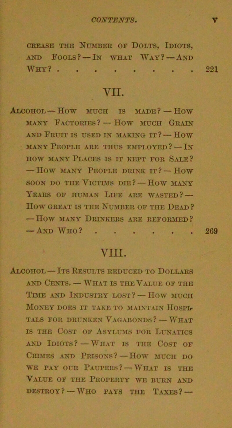 CREASE THE NUMBER OF DOLTS, IDIOTS, and Fools? —In what Way?—And Why? 221 VII. Alcohol—How Mucn is made ? — How many Factories ? — How much Grain and Fruit is used in making it ? — How many People are thus employed? — In how many Places is it kept for Sale? — How many People drink it ? — How soon do the Victims die? — How many Years of human Life are wasted? — How GREAT IS THE NUMBER OF THE Dead ? — How many Drinkers are reformed? — And Who? 2G9 VIII. Alcohol — Its Results reduced to Dollars and Cents. — What is the Value of the Time and Industry lost? — How much Money does it take to maintain Hospd tals for drunken Vagabonds ? —What is the Cost of Asylums for Lunatics and Idiots?—What is the Cost of Cremes and Prisons ? — IIow much do we pay ocr Paupers?—What is toe Value of the Property we burn and destroy? —Who pays THE Taxes? —
