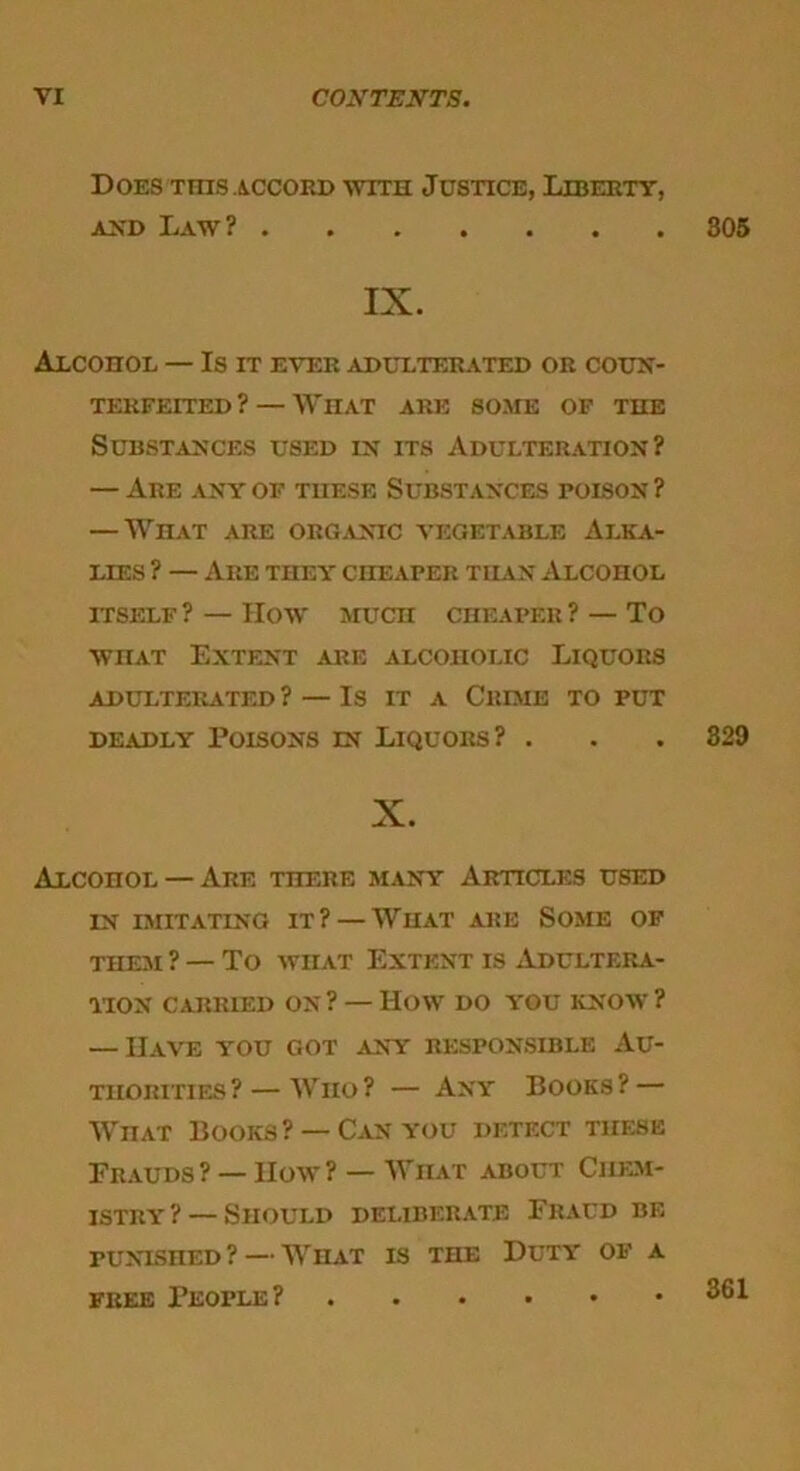 Does this accord with Justice, Liberty, and Law? 305 IX. Alcohol — Is it ever adulterated or coun- terfeited ? — What are some of the Substances used in its Adulteration? — Are any of these Substances poison ? — What are organic vegetable Alka- lies ? — Are they cheaper than Alcohol ITSELF ? — How MUCH CHEAPER ? — To wnAT Extent are alcoholic Liquors ADULTERATED ? — IS IT A ClUME TO PUT deadly Poisons in Liquors? . . . 329 X. AxconoL — Are there many Articles used in imitating it? — What are Some of them ? — To what Extent is Adultera- tion carried on? — How do you know? — Have you got any responsible Au- thorities?— Wiio? — Any Books? — WnAT Books? — Can you detect these Frauds? —How? — Wiiat about Chem- istry ? — Should deliberate Fraud be punished ? — Wiiat is the Duty of a free People?