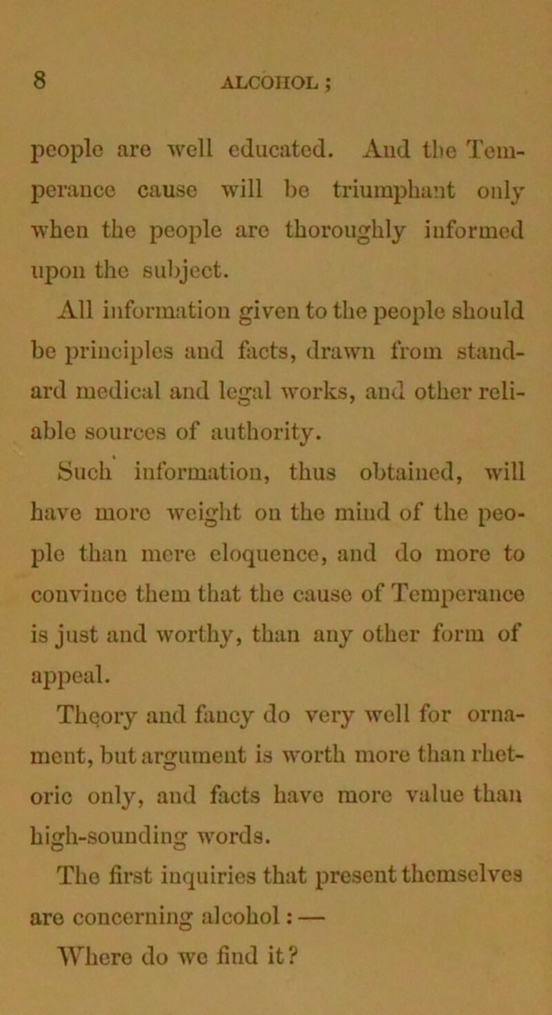 people are well educated. And tbe Tem- perance cause will be triumphant only when the people are thoroughly informed upon the subject. All information given to the people should be principles and facts, drawn from stand- ard medical and legal works, and other reli- able sources of authority. Such information, thus obtained, will have more weight on the mind of the peo- ple than mere eloquence, and do more to convince them that the cause of Temperance is just and worthy, than any other form of appeal. Theory and fancy do very well for orna- ment, but argument is worth more than rhet- oric only, aud facts have more value than high-sounding words. The first inquiries that present themselves are concerning alcohol: — Where do we find it?