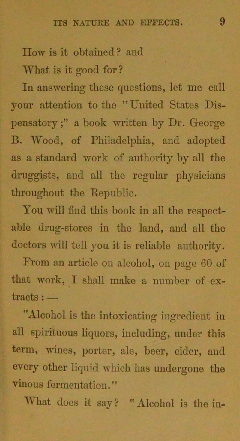 How is it obtained ? and Wlmt is it good for ? In answering these questions, let me call your attention to the United States Dis- pensatory a book written by Dr. George B. Wood, of Philadelphia, and adopted as a standard work of authority by all the druggists, and all the regular physicians throughout the Kepublic. You will find this book in all the respect- able drug-stores in the land, and all the doctors will tell you it is reliable authority. From an article on alcohol, on page 60 of that work, I shall make a number of ex- tracts : — ''Alcohol is the intoxicating ingredient in all spirituous liquors, including, under this term, wines, porter, ale, beer, cider, and every other liquid Avhich has undergone the vinous fermentation.” W hat does it say ?  Alcohol is the in-