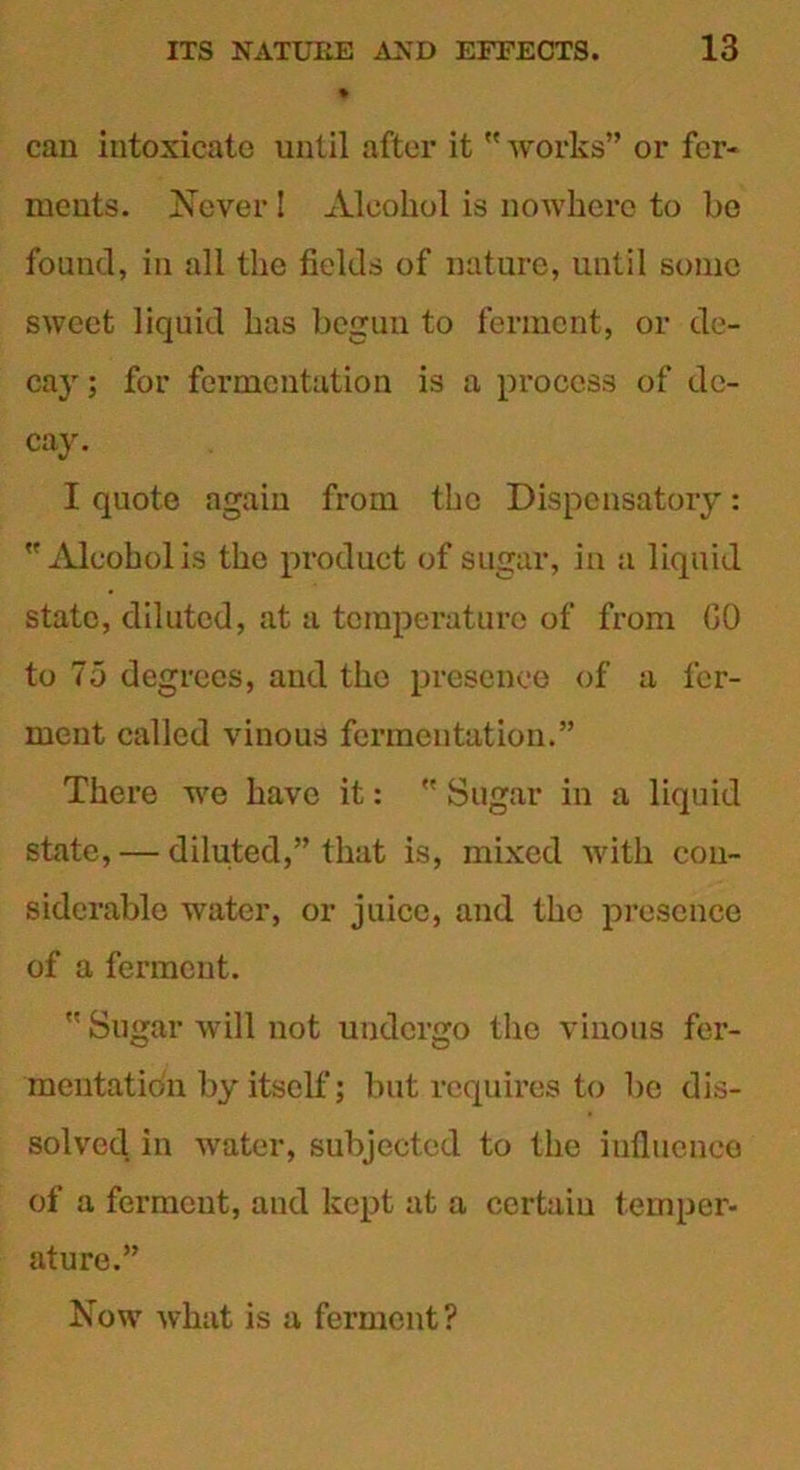 can intoxicate until after it  works” or fer- ments. Never! Alcohol is nowhere to be found, in all the fields of nature, until some sweet liquid has begun to ferment, or de- cay ; for fermentation is a process of de- cay. I quote again from the Dispensatory: Alcohol is the product of sugar, in a liquid state, diluted, at a temperature of from GO to 75 degrees, and the presence of a fer- ment called vinous fermentation.” There we have it:  Sugar in a liquid state, — diluted,” that is, mixed with con- siderable water, or juice, and the presence of a ferment.  Sugar will not undergo the vinous fer- mentation by itself; but requires to be dis- solved. in water, subjected to the influence of a ferment, and kept at a certain temper- ature.” Now what is a ferment?