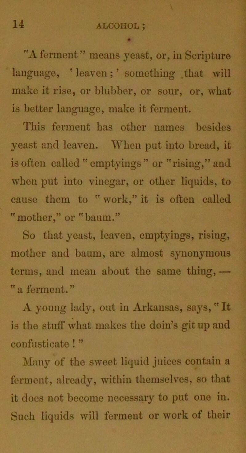 Aferment” means yeast, or, in Scripture language, ' leaven ; ’ something .that will make it rise, or blubber, or sour, or, what is better language, make it ferment. This ferment has other names besides yeast and leaven. When put into bread, it is often called  emptyings ” or rising,” and when put into vinegar, or other liquids, to cause them to  work,” it is often called mother,” or baum.” So that yeast, leaven, emptyings, rising, mother and baum, arc almost synonymous terms, and mean about the same thing,— a ferment.” A young lady, out in Arkansas, says, It is the stuff what makes the doin’s git up and confusticate ! ” Many of the sweet liquid juices contain a ferment, already, within themselves, so that it does not become necessary to put one in. Such liquids will ferment or work of their