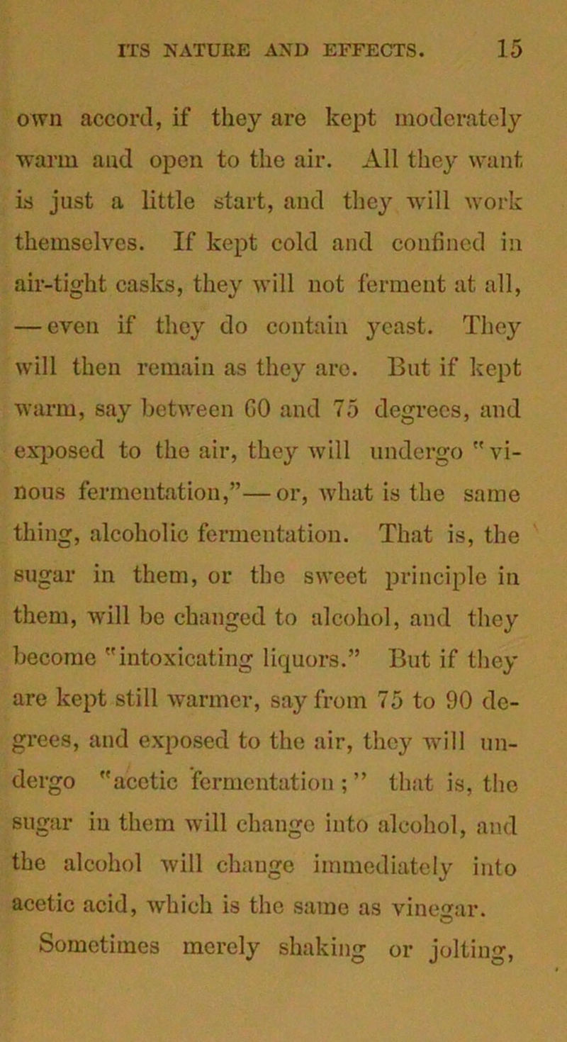 own accord, if they are kept moderately warm and open to the air. All they want, is just a little start, and they will work themselves. If kept cold and confined in air-tight casks, they will not ferment at all, — even if they do contain }n?ast. They will then remain as they are. But if kept warm, say between GO and 75 degrees, and exposed to the air, they will undergo vi- nous fermentation,”—or, what is the same thing, alcoholic fermentation. That is, the sugar in them, or the sweet principle in them, will be changed to alcohol, and they become intoxicating liquors.” But if they are kept still warmer, say from 75 to 90 de- grees, and exposed to the air, they will un- dergo acetic fermentation;” that is, the sugar in them will change into alcohol, and the alcohol will change immediately into acetic acid, which is the same as vinegar. Sometimes merely shaking or jolting,