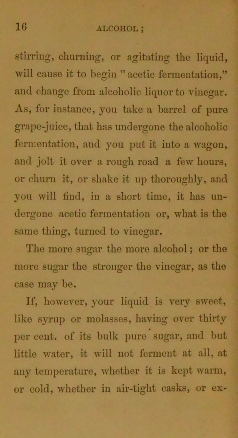 stirring, churning, or agitating the liquid, will cause it to begin  acetic fermentation,” and change from alcoholic liquor to vinegar. As, for instance, you take a barrel of pure grape-juice, that has undergone the alcoholic fermentation, and you put it into a wagon, and jolt it over a rough road a few hours, or churn it, or shake it up thoroughly, and you will find, in a short time, it has un- dergone acetic fermentation or, what is the same thing, turned to vinegar. The more sugar the more alcohol; or the more sugar the stronger the vinegar, as the case may be. If, however, your liquid is very sweet, like syrup or molasses, having over thirty per cent, of its bulk pure sugar, and but little water, it will not ferment at all, at any temperature, whether it is kept warm, or cold, whether in air-tight casks, or ex-