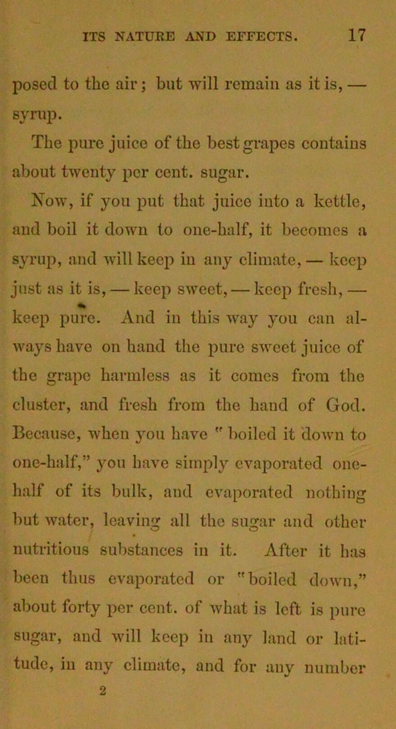 posed to the air; but will remain as it is, — syrup. The pure juice of the best grapes contains about twenty per cent, sugar. Now, if you put that juice into a kettle, and boil it down to one-half, it becomes a syrup, and will keep in any climate, — keep just as it is, — keep sweet, — keep fresh, — keep pure. And in this way you can al- ways have on hand the pure sweet juice of the grape harmless as it comes from the cluster, and fresh from the hand of God. Because, when you have  boiled it down to one-half,” you have simply evaporated one- half of its bulk, and evaporated nothing but water, leaving all the sugar and other nutritious substances in it. After it has been thus evaporated or boiled down,” about forty per cent, of what is left is pure sugar, and will keep in any land or lati- tude, in any climate, and for any number 2