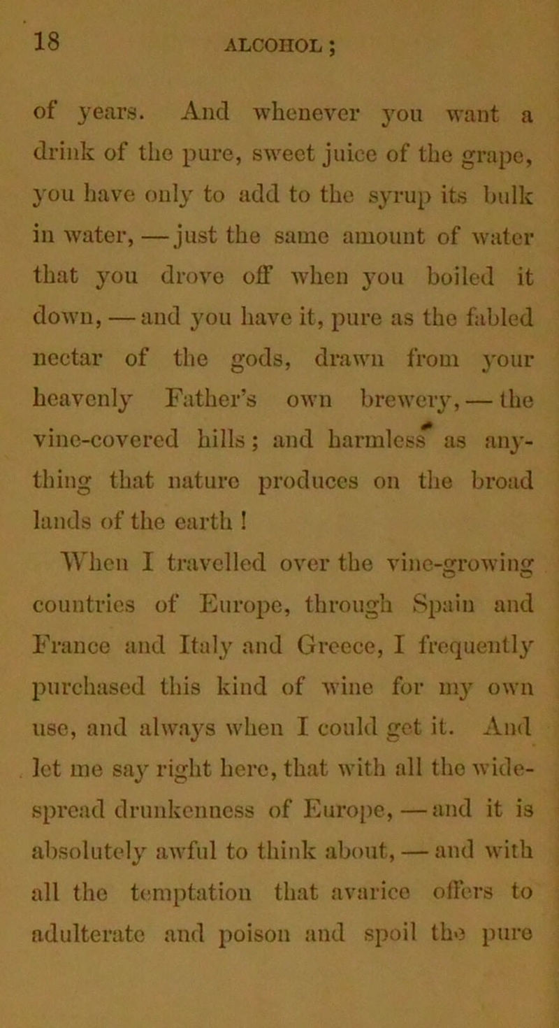 of years. And whenever you want a drink of the pure, sweet juice of the grape, you have only to add to the syrup its bulk in water,—just the same amount of water that you drove off when you boiled it down, —and you have it, pure as the fabled nectar of the gods, drawn from your heavenly Father’s own brewery, — the vine-covered hills; and harmless as any- thing that nature produces on the broad lands of the earth ! When I travelled over the vine-growing countries of Europe, through Spain and France and Italy and Greece, I frequently purchased this kind of wine for my own use, and always when I could get it. And let me say right here, that with all the wide- spread drunkenness of Europe,—and it is absolutely awful to think about, — and with all the temptation that avarice offers to adulterate and poison and spoil the pure