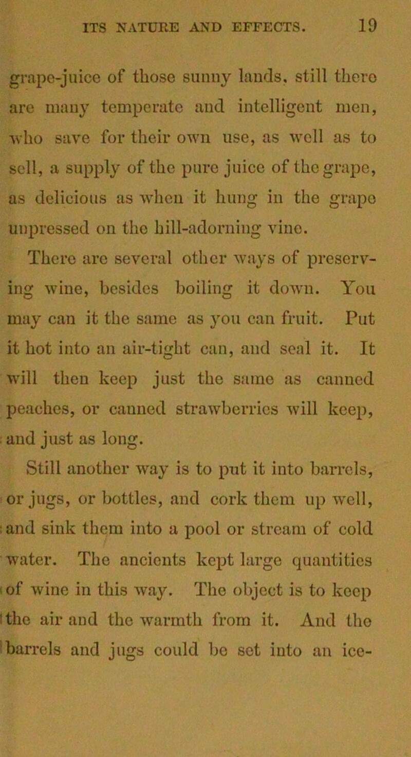 grape-juice of those sunny lands, still there are many temperate and intelligent men, who save for their own use, as well as to sell, a supply of the pure juice of the grape, as delicious as when it hung in the grape unpressed on the hill-adorning vine. There are several other ways of preserv- ing wine, besides boiling it down. You may can it the same as you can fruit. Put it hot into an air-tight can, and seal it. It will then keep just the same as canned peaches, or canned strawberries will keep, and just as long. Still another way is to put it into barrels, or jugs, or bottles, and cork them up well, i and sink them into a pool or stream of cold water. The ancients kept large quantities ' of wine in this way. The object is to keep l the air and the warmth from it. And the barrels and jugs could bo set into an ice-