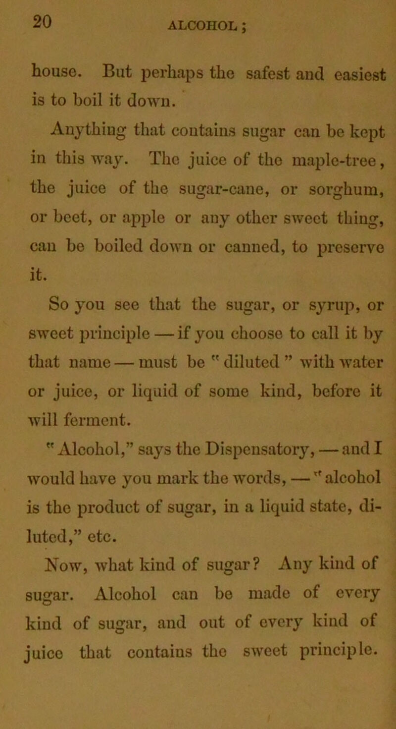 house. But perhaps the safest and easiest is to boil it down. A113’thing that contains sugar can be kept in this way. The juice of the maple-tree, the juice of the sugar-cane, or sorghum, or beet, or apple or any other sweet thing, can be boiled down or canned, to preserve it. So you see that the sugar, or syrup, or sweet principle — if you choose to call it by that name — must be  diluted ” with water or juice, or liquid of some kind, before it will ferment.  Alcohol,” says the Dispensatory, — and I would have you mark the w*ords, —''alcohol is the product of sugar, in a liquid state, di- luted,” etc. Now, what kind of sugar? Any kind of sugar. Alcohol can be made of every kind of sugar, and out of every kind of juice that contains the sweet principle.