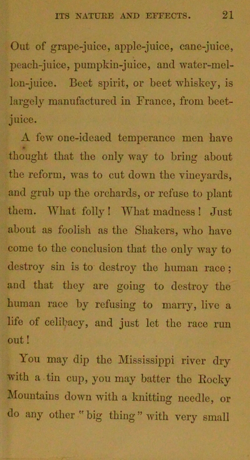 Out of grape-juice, apple-juice, cane-juice, peach-juice, pumpkin-juice, and water-mel- lon-juice. Beet spirit, or beet whiskey, is largely manufactured in France, from beet- juice. A few one-ideaed temperance men have - thought that the only way to bring about the reform, was to cut down the vineyards, and grub up the orchards, or refuse to plant them. What folly ! What madness ! Just about as foolish as the Shakers, who have come to the conclusion that the only way to destroy sin is to destroy the human race; and that they are going to destroy the human race by refusing to marry, live a life of celibacy, and just let the race run out! You may dip the Mississippi river dry with a tin cup, you may batter the Rocky Mountains down with a knitting needle, or do any other  big thing ” with very small