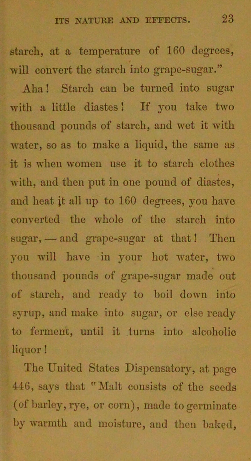 starch, at a temperature of 160 degrees, will convert the starch into grape-sugar.” Aha! Starch can be turned into sugar with a little diastes! If you take two thousand pounds of starch, and wet it with water, so as to make a liquid, the same as it is when women use it to starch clothes with, and then put in one pound of diastes, and heat it all up to 160 degrees, you have converted the whole of tho starch into sugar, — and grape-sugar at that! Then you will have in your hot water, two thousand pounds of grape-sugar made out of starch, and ready to boil down into syrup, and make into sugar, or else ready to ferment, until it turns into alcoholic liquor! The United States Dispensatory, at page 446, says that Malt consists of the seeds (of barley, rye, or corn), made to germinate by warmth and moisture, and then baked,