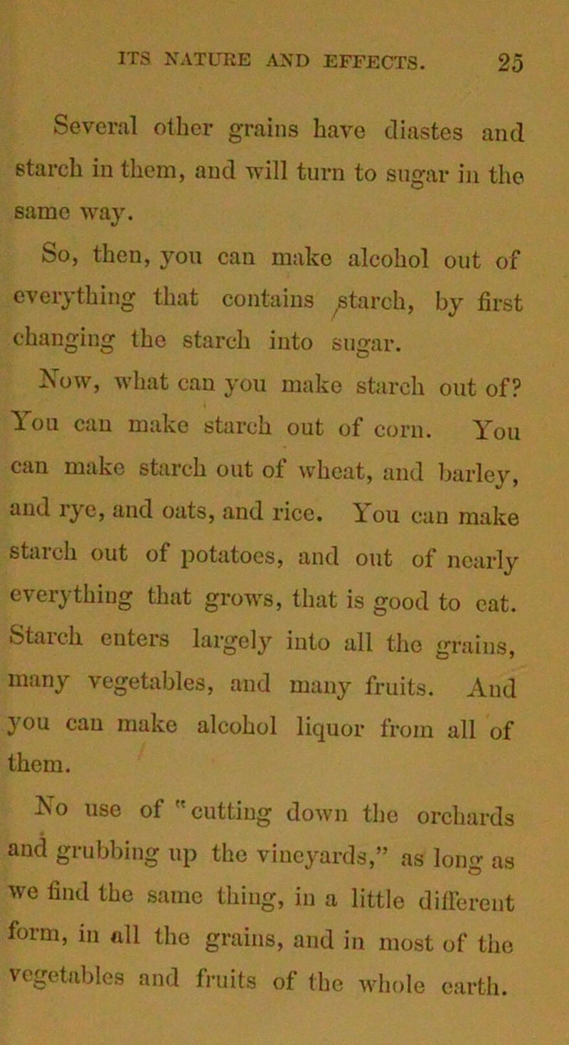 Several other grains have diastes and starch in them, and will turn to sugar in the same way. So, then, you can make alcohol out of everything that contains ^starch, by first changing the starch into sugar. Now, what can you make starch out of? You can make starch out of corn. You can make starch out of wheat, and barley, and rye, and oats, and rice. You can make starch out of potatoes, and out of nearly everything that grows, that is good to eat. Starch enters largely into all the grains, many vegetables, and many fruits. And you cau make alcohol liquor from all of them. No use of cutting down the orchards and grubbing up the vineyards,” as long as we find the same thing, in a little different form, in all the grains, and in most of the vegetables and fruits of the whole earth.