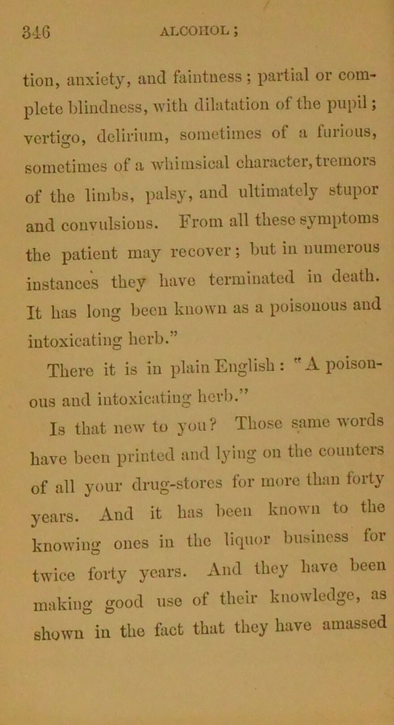 tion, anxiety, and faintness; partial or com- plete blindness, with dilatation of the pupil; vertigo, delirium, sometimes of a furious, sometimes of a Avhimsical character, ticmois of the limbs, palsy, and ultimately stupor and convulsions. From all these symptoms the patient may recover; but in numerous instances they have terminated in death. It has long been known as a poisonous and intoxicating herb.” There it is in plain English: A poison- ous and intoxicating herb. Is that new to you ? Those same words have been printed and lying on the counters of all your drug-stores for more than forty years. And it has been known to the knowing ones in the liquor business for twice forty years. And they have been making good use of their knowledge, as shown in the fact that they have amassed