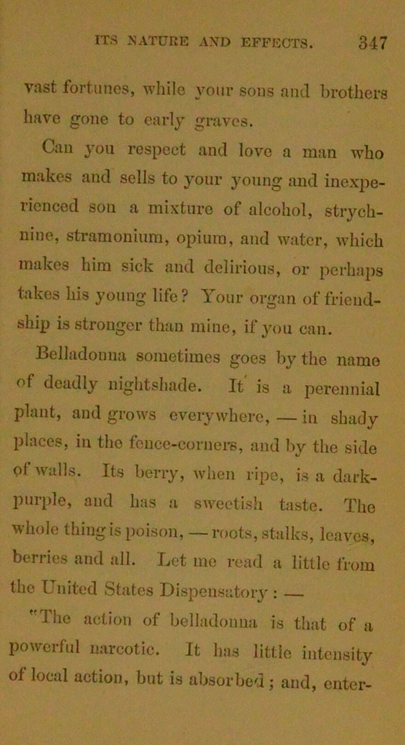 vast fortunes, while your sous and brothers have gone to early graves. Can you respect and love a man who makes and sells to your young and inexpe- rienced son a mixture of alcohol, strych- nine, stramonium, opium, and water, which makes him sick and delirious, or perhaps takes his young life ? Your organ of friend- ship is stronger than mine, if you can. Belladouna sometimes goes by the name of deadly nightshade. It' is a perennial plant, and grows everywhere, — in shady places, in the fence-corn ere, and by the side of walls. Its berry, when ripe, is a dark- purple, and has a sweetish taste. The whole tiling is poison, — roots, stalks, leaves, berries and all. Let me read a little from the United States Dispensatory : — f I he action of belladonna is that of a powerful narcotic. It has little intensity of local action, but is absorbed; and, enter-