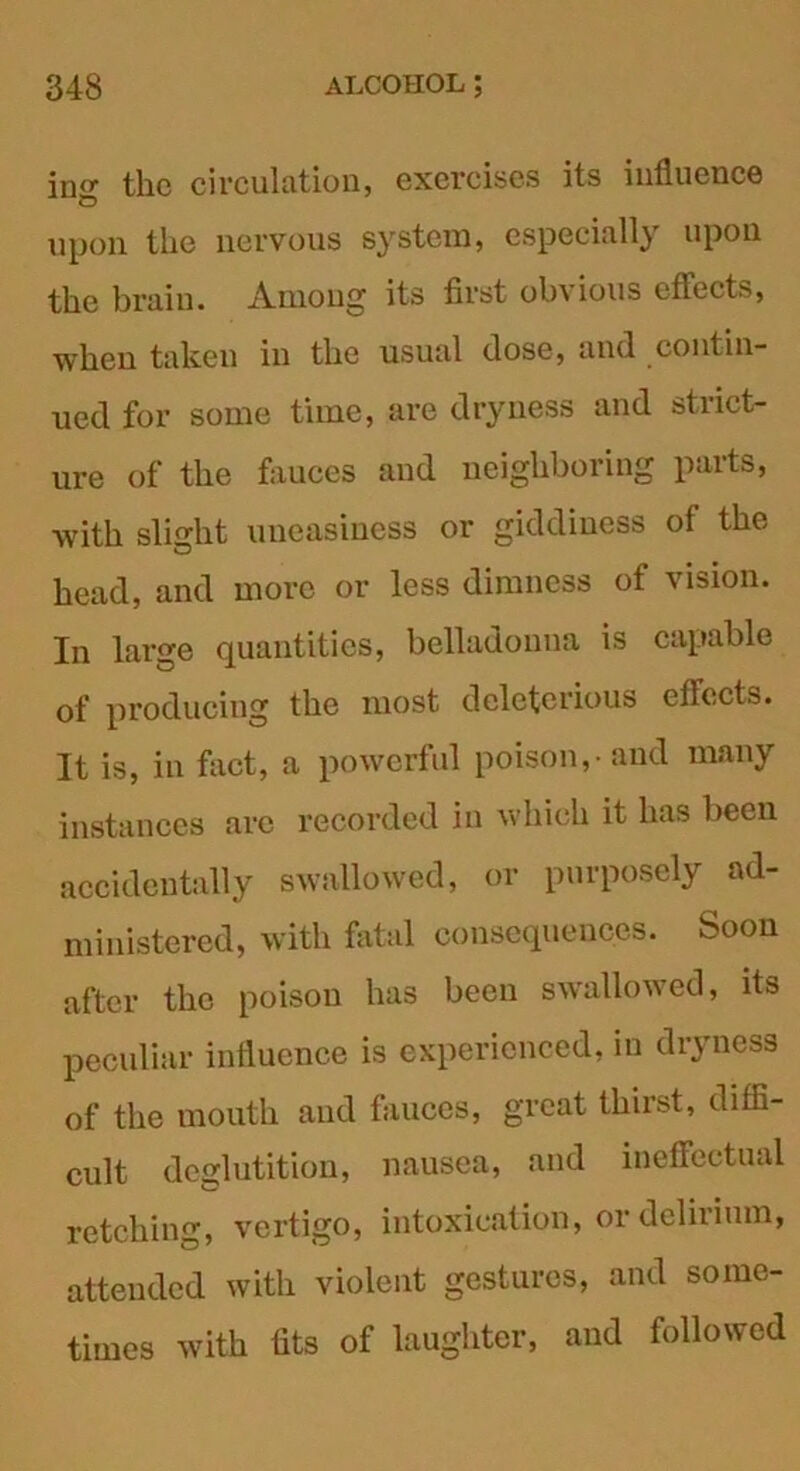 in<r the circulation, exercises its influence © upon the nervous system, especially upon the brain. Among its first obvious effects, when taken in the usual dose, and contin- ued for some time, are dryness and strict- ure of the fauces and neighboring parts, with slight uneasiness or giddiness of the head, and more or less dimness of vision. In large quantities, belladonna is capable of producing the most deleterious effects. It is, in fact, a powerful poison,-and many instances arc recorded in which it has been accidentally swallowed, or purposely ad- ministered, with fatal consequences. Soon after the poison has been swallowed, its peculiar influence is experienced, in dryness of the mouth and fauces, great thirst, diffi- cult deglutition, nausea, and ineffectual retching, vertigo, intoxication, or delirium, attended with violent gestures, and some- times with fits of laughter, and followed