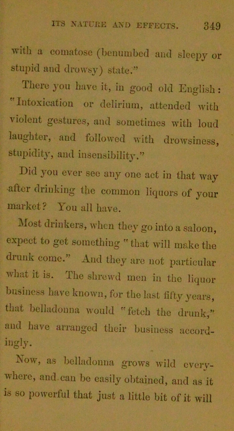 with a comatose (benumbed and sleepy or stupid and drowsy) state.” There you have it, in good old English: ' Intoxication or delirium, attended with violent gestures, and sometimes with loud laughter, and followed with drowsiness, stupidity, and insensibility.” Bid you ever see any one act in that way after drinking the common liquors of your market? You all have. Most drinkers, when they go into a saloon, expect to get something  that will make the drunk come.” And they are not particular what it is. The shrewd men in the liquor business have known, for the last titty years, that belladonna would fetch the drunk,” and have arranged their business accord- ingly. Yow, as belladonna grows wild everv- A\here, and can be easily obtained, and as it is so powerful that just a little bit of it will