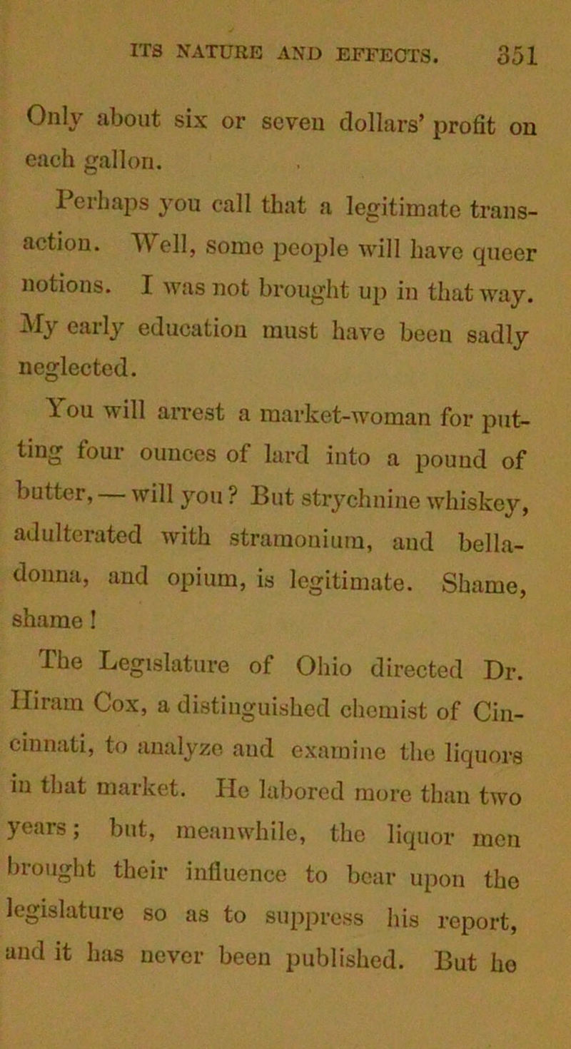 Only about six or seven dollars’ profit on each gallon. Perhaps you call that a legitimate trans- action. Well, some people will have queer notions. I was not brought up in that way. My early education must have been sadly neglected. \ ou will arrest a market-woman for put- ting four ounces of lard into a pound of butter, — will you ? But strychnine whiskey, adulterated with stramonium, and bella- donna, and opium, is legitimate. Shame, shame ! Ihe Legislature of Ohio directed Dr. Hiram Cox, a distinguished chemist of Cin- cinnati, to analyze and examine the liquors in that market. He labored more than two years; but, meanwhile, the liquor men brought their influence to bear upon the legislature so as to suppress his report, and it has never been published. But ho