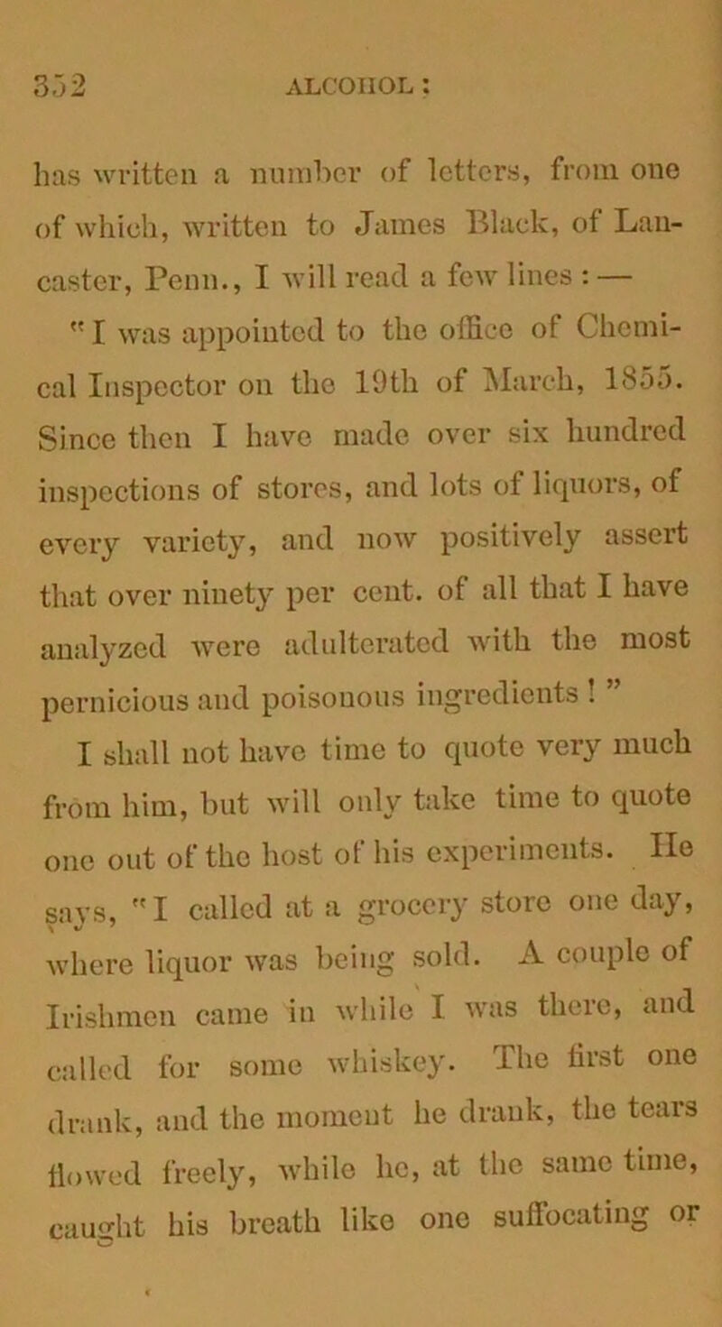 has written a number of letters, from one of which, written to James Black, of Lan- caster, Penn., I will read a few lines : —  I was appointed to the office of Chemi- cal Inspector on the 19th of March, 1855. Since then I have made over six hundred inspections of stores, and lots of liquors, of every variety, and now positively assert that over ninety per cent, of all that I have analyzed were adulterated with the most pernicious and poisonous ingredients . I shall not have time to quote very much from him, but will only take time to quote one out of the host of his experiments. He savs, I called at a grocery store one day, where liquor was being sold. A couple of Irishmen came in while I was there, and called for some whiskey. The first one drank, and the moment he drank, the tears flowed freely, while he, at the same time, caught his breath like one suffocating or