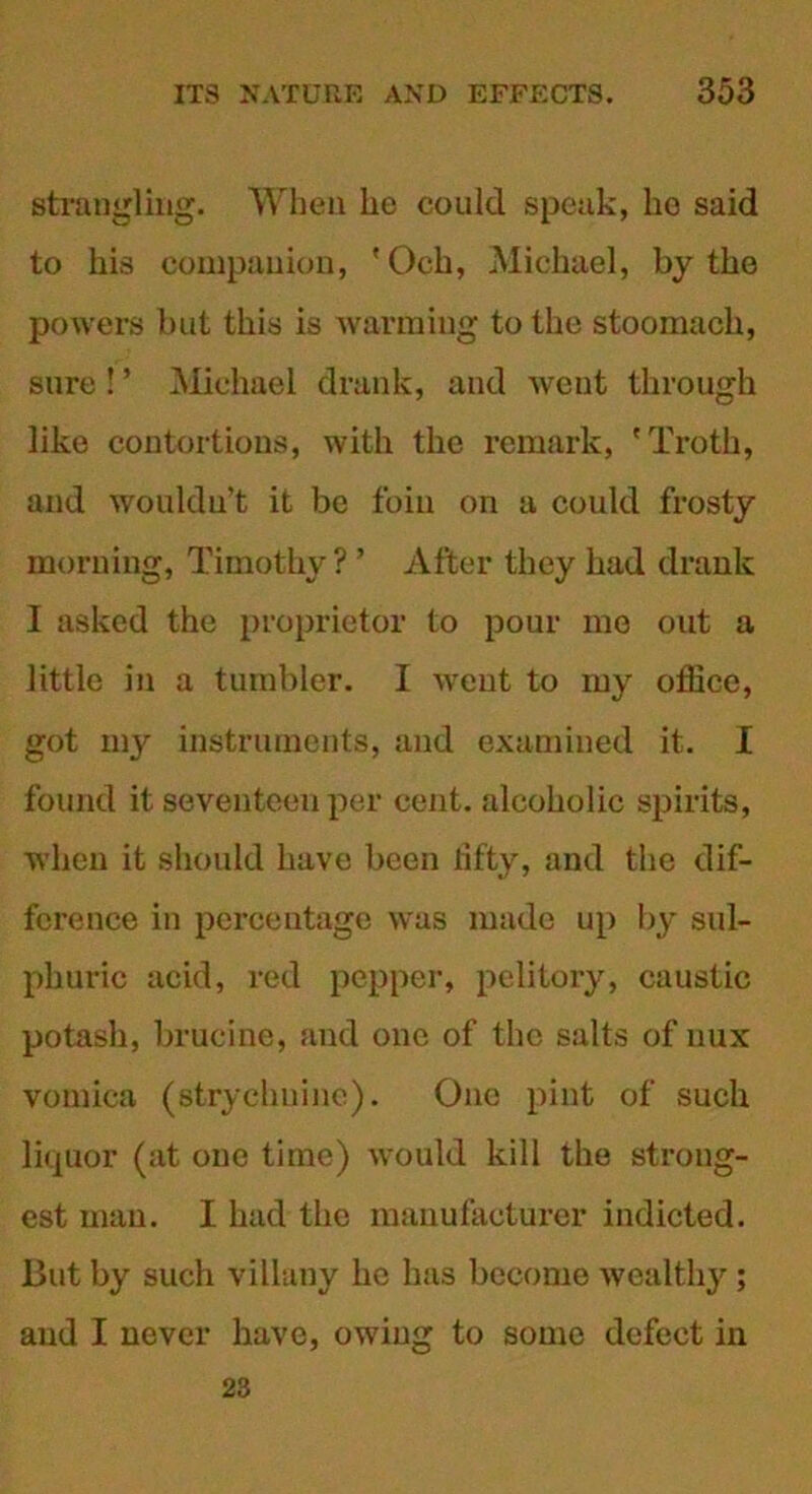 strangling. When lie could speak, lie said to his companion, 'Och, Michael, by the powers but this is warming to the stoomach, sure ! ’ Michael drank, and went through like contortions, with the remark, 'Troth, and wouldn’t it be foin on a could frosty morning, Timothy? ’ After they had drank I asked the proprietor to pour mo out a little in a tumbler. I went to my office, got my instruments, and examined it. I found it seventeen per cent, alcoholic spirits, when it should have been lifty, and the dif- ference in percentage was made up by sul- phuric acid, red pepper, pelitory, caustic potash, brucine, and one of the salts of nux vomica (strychnine). One pint of such liquor (at one time) would kill the strong- est man. I had the manufacturer indicted. But by such villuny he has become wealthy; and I never have, owing to some defect in 23