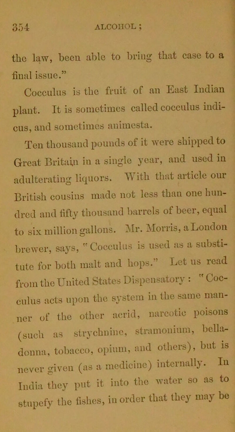 the law, been able to bring that case to a final issue.” Cocculus is the fruit of an Lust Indian plant. It is sometimes called cocculus indi- cus, and sometimes animesta. Ten thousand pounds of it were shipped to Great Britain in a single year, and used in adulterating liquors. T\ itli that article our British cousins made not less than one hun- dred and fifty thousand barrels of beer, equal to six million gallons. Mr. Morris, a London brewer, says,  Cocculus is used as a substi- tute for both malt and hops.” Let us read from the United States Dispensatory :  Coc- culus acts upon the system in the same man- ner of the other acrid, narcotic poisons (such as strychnine, stramonium, bella- donna, tobacco, opium, and others), but is never given (as a medicine) internally. In India they put it into the water so as to stupefy the fishes, in order that they may be