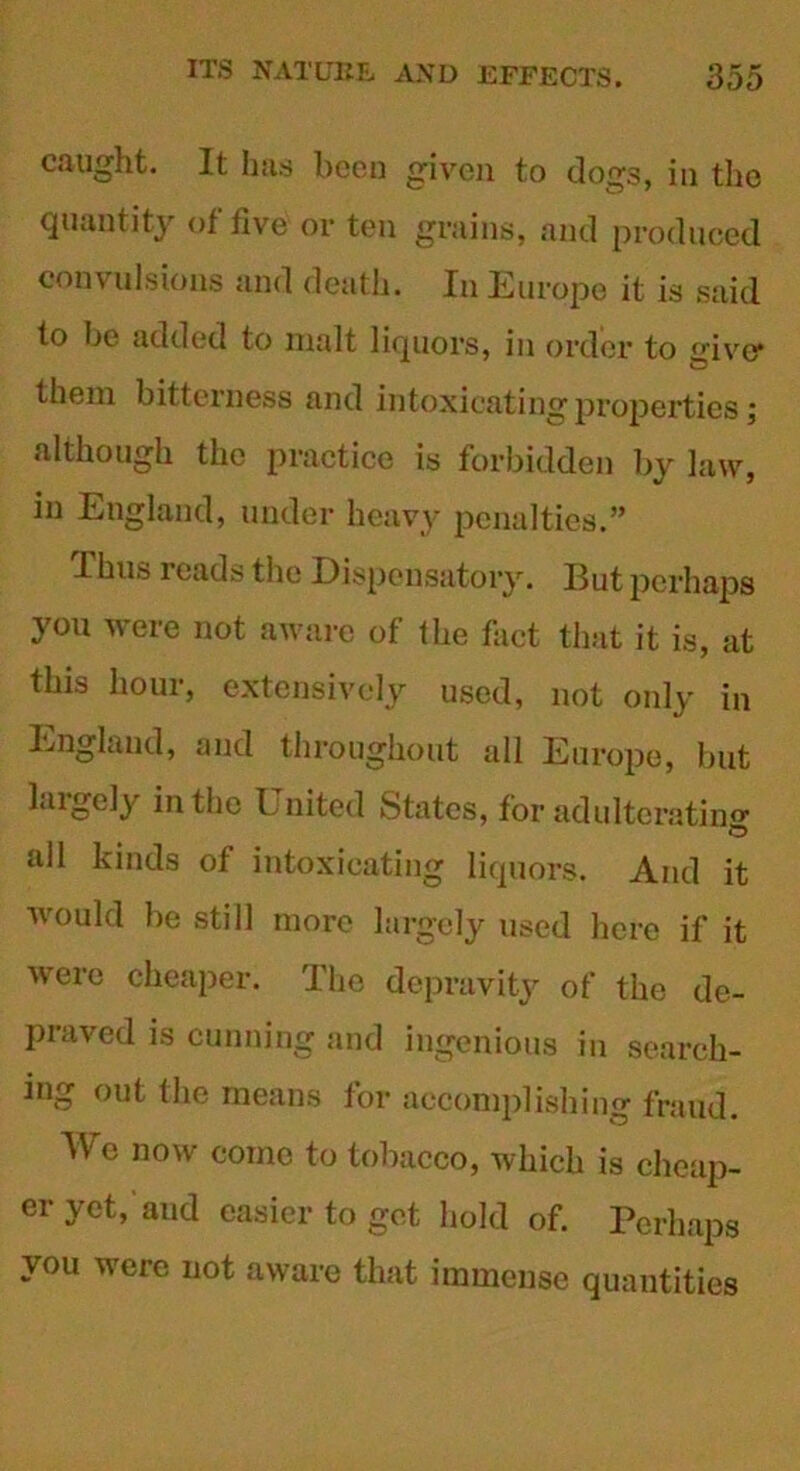caught. It has been given to dogs, in the quantity of five or ten grains, and produced convulsions and death. In Europe it is said to be added to malt liquors, in order to giver them bitterness and intoxicating properties \ although the practice is forbidden by law, in England, under heavy penalties.” Thus reads the Dispensatory. But perhaps you were not aware of the fact that it is, at this hour, extensively used, not only in England, and throughout all Europe, but laigely in the United States, for adulterating' all kinds of intoxicating liquors. And it would be sti 11 more largely used here if it were cheaper. The depravity of the de- praved is cunning and ingenious in search- ing out the means tor accomplishing fraud. We now coino to tobacco, which is cheap- er yet, aud easier to get hold of. Perhaps you were not aware that immense quantities